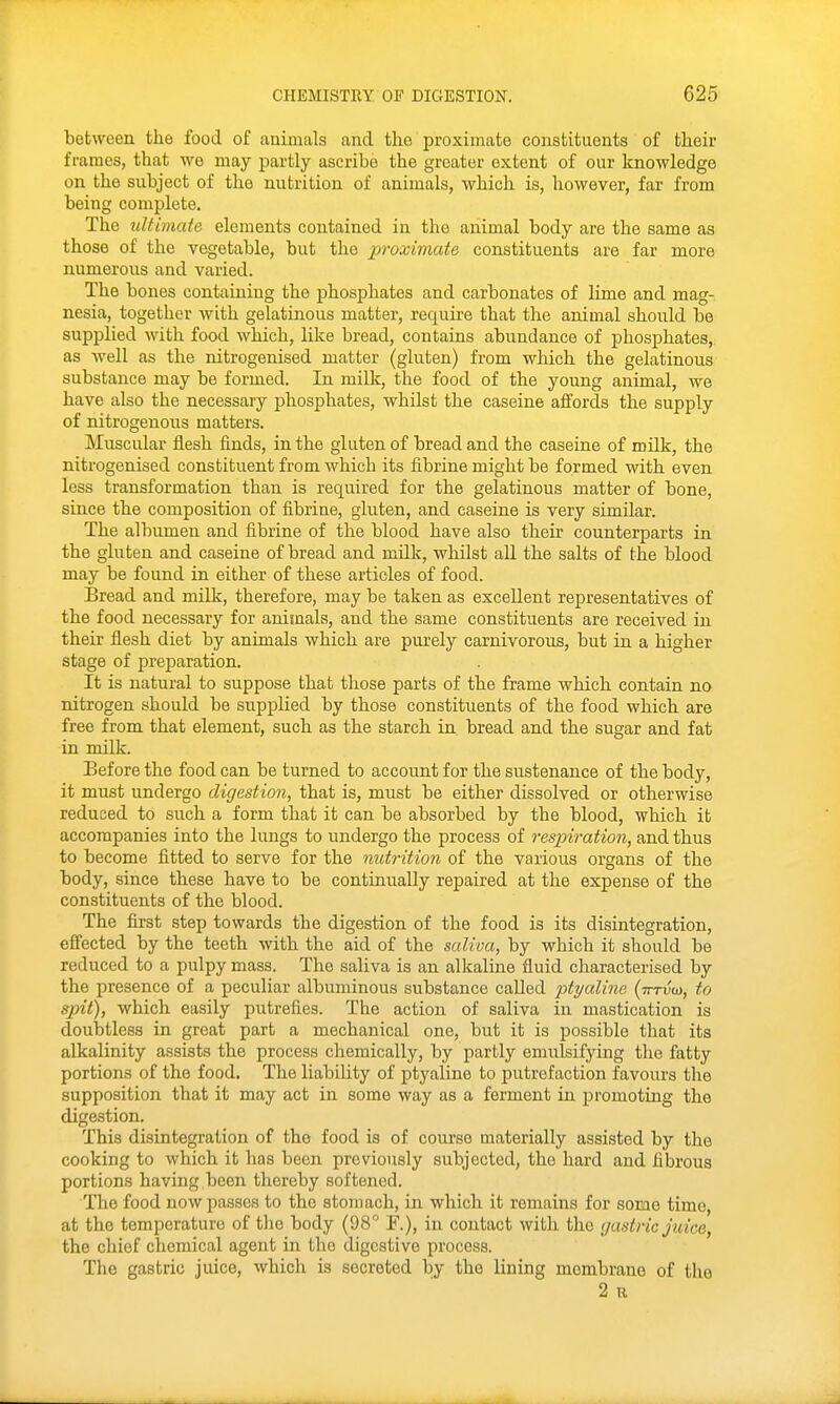 between the food of animals and the proximate constituents of their frames, that we may partly ascribe the greater extent of our knowledge on the subject of the nutrition of animals, which is, however, far from being complete. The ultimate elements contained in the animal body are the same as those of the vegetable, but the proximate constituents are far more numerous and varied. The bones containing the phosphates and carbonates of lime and mag- nesia, together with gelatinous matter, require that the animal should be supplied with food which, like bread, contains abundance of phosphates, as well as the nitrogenised matter (gluten) from which the gelatinous substance may be formed. In milk, the food of the young animal, we have also the necessary phosphates, whilst the caseine affords the supply of nitrogenous matters. Muscular flesh finds, in the gluten of bread and the caseine of milk, the nitrogenised constituent from which its fibrine might be formed with even less transformation than is required for the gelatinous matter of bone, since the composition of fibrine, gluten, and caseine is very similar. The albumen and fibrine of the blood have also their counterparts in the gluten and caseine of bread and milk, whilst all the salts of the blood may be found in either of these articles of food. Bread and milk, therefore, may be taken as excellent representatives of the food necessary for anirnals, and the same constituents are received in their flesh diet by animals which are purely carnivorous, but in a higher stage of preparation. It is natural to suppose that those parts of the frame which contain no nitrogen should be supplied by those constituents of the food which are free from that element, such as the starch in bread and the sugar and fat in milk. Before the food can be turned to account for the sustenance of the body, it must undergo digestion, that is, must be either dissolved or otherwise reduced to such a form that it can be absorbed by the blood, which it accompanies into the lungs to undergo the process of respiration, and thus to become fitted to serve for the nutrition of the various organs of the body, since these have to be continually repaired at the expense of the constituents of the blood. The first step towards the digestion of the food is its disintegration, effected by the teeth with the aid of the saliva, by which it should be reduced to a pulpy mass. The saliva is an alkaline fluid characterised by the presence of a peculiar albuminous substance called ptyaline (tttvu), to spit), which easily putrefies. The action of saliva in mastication is doubtless in great part a mechanical one, but it is possible that its alkalinity assists the process chemically, by partly emulsifying the fatty portions of the food. The liability of ptyaline to putrefaction favours the supposition that it may act in some way as a ferment in promoting the digestion. This disintegration of the food is of course materially assisted by the cooking to which it has been previously subjected, the hard and fibrous portions having been thereby softened. The food now passes to the stomach, in which it remains for some time, at the temperature of the body (98° F.), in contact with the gastric Juice, the chief chemical agent in the digestive process. The gastric juice, which is secreted by the lining membrane of the 2 u