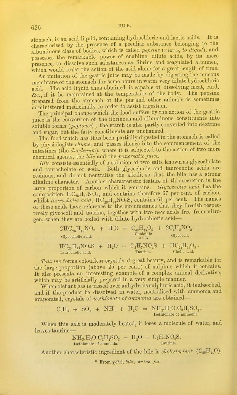 BILE. stomach, is an acid liquid, containing liydrochloric and lactic acids. It is characterised by the presence of a peculiar substance belonging to the albuminous class of bodies, which is called pepsine (TreVTO), to digest), and possesses the remarkable power of enabling dilute acids, by its mere presence, to dissolve such substances as fibrine and coagulated albumen, which would resist the action of the acid alone for a great length of time. An imitation of the gastric juice may be made by digesting the mucous membrane of the stomach for some hours in warm very dilute hydrochloric acid. The acid liquid thus obtained is capable of dissolving meat, curd, &c., if it be maintained at the temperature of the body. The pepsine prepared from the stomach of the pig and other animals is sometimes administered medicinally in order to assist digestion. The principal change which the food suffers by the action of the gastric juice is the conversion of the fibrinous and albuminous constituents into soluble forms {peptones); the starch is also partly converted into dextrine and sugar, but the fatty constituents are unchanged. The food which has thus been partially digested in the stomach is called by physiologists chyme, and passes thence into the commencement of the intestines (the duodenum), where it is subjected to the action of two more chemical agents, the Mle and the pancreatic, juice. Bile consists essentially of a solution of two salts known as glycocholate and taurocholate of soda. Both glycocholic and taurocholic acids are resinous, and do not neutralise the alkali, so that the bile has a strong alkaline character. Another characteristic feature of this secretion is the large proportion of carbon which it contains, Glycocholic acid has the composition HCaeH^aNOe, and contains therefore 67 per cent, of carbon, whilst taurocholic acid, HCjaH^^NO^S, contains 61 per cent. The names of these acids have reference to the circumstance that they furnish respec- tively glycocoll and taurine, together with two new acids free from nitro- gen, when they are boiled with dilute hydrochloric acid^— 2HC2A,N06 + H^O = C,,H,g09 + 2C,H,N0,. GlycochoUc acid. ^^f^}'' Glycocoll. HC26H44NO,S + H2O = CgHyNOaS + HC24H3A • Taurocholic acid. Taurine. Cholic acid. Taurine forms colourless crystals of great beauty, and is remarkable for the large proportion (above 25 per cent.) of sulphur which it contains. It also presents an interesting example of a complex animal derivative, which may be artificially prepared in a very simple manner. ^ When defiant gas is passed over anhydrous sulphuric acid, it is absorbed, and if the product be dissolved in water, neutralised with ammonia and evaporated, crystals of isethionate of ammonia are obtained— + SO3 + NH3 + H2O = NH3.H20.C2H,S03. Iscthionate of ammonia, When this salt is moderately heated, it loses a molecule of water, and leaves taurine— NHs-HaCC^H^SOa - H2O = C2H.NO3S. Iscthionate of ammonia. Taurine. Another characteristic ingredient of the bile is cholesterine* {C^^nO), * From xo^-^ ^il^ ; ariap, fat.