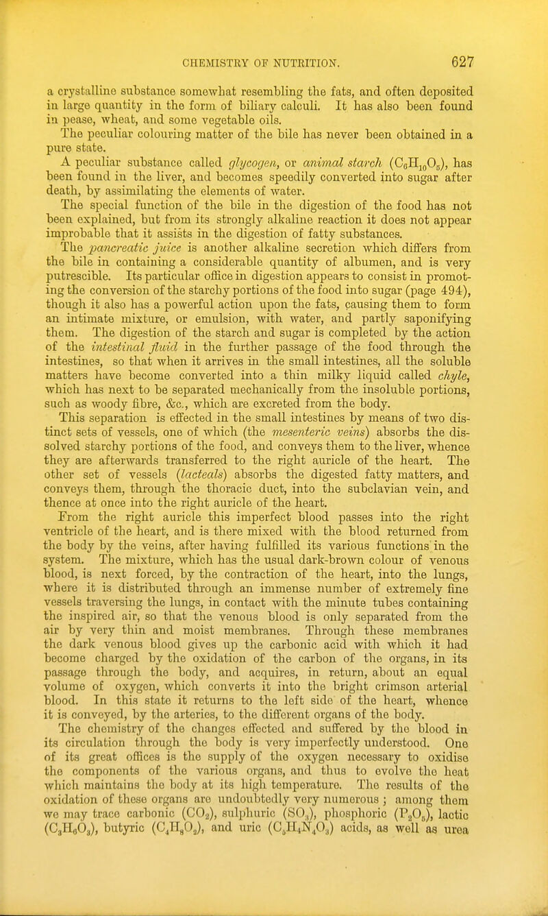 a crystalline substance somewhat resembling the fats, and often deposited in large quantity in the form of biliary calcuU. It has also been found in pease, wheat, and some vegetable oils. The peculiar colouring matter of the bile has never been obtained in a pure state. A peculiar substance called glycogen, or animal starch (CoHj^Oj), has been found in the liver, and becomes speedily converted into sugar after death, by assimilating the elements of water. The special function of the bile in the digestion of the food has not been explained, but from its strongly alkaline reaction it does not appear improbable that it assists in the digestion of fatty substances. The pancreatic juice is another alkaline secretion which differs from the bile in containing a considerable quantity of albumen, and is very putrescible. Its particular office in digestion appears to consist in promot- ing the conversion of the starchy portions of the food into sugar (page 494), though it also has a powerful action upon the fats, causing them to form an intimate mixture, or emulsion, with water, and partly saponifying them. The digestion of the starch and sugar is completed by the action of the intestinal fluid in the further passage of the food through the intestines, so that when it arrives in the small intestines, all the soluble matters have become converted into a thin milky liquid called chyle, which has next to be separated mechanically from the insoluble portions, such as woody fibre, &c., which are excreted from the body. This separation is effected in the small intestines by means of two dis- tinct sets of vessels, one of which (the mesenteric veins) absorbs the dis- solved starchy portions of the food, and conveys them to the liver, whence they are afterwards transferred to the right auricle of the heart. The other set of vessels (lacteals) absorbs the digested fatty matters, and conveys them, through the thoracic duct, into the subclavian vein, and thence at once into the right auricle of the heart, From the right auricle this imperfect blood passes into the right ventricle of the heart, and is there mixed with the blood returned from the body by the veins, after having fulfilled its various functions in the system. The mixture, which has the usual dark-brown colour of venous blood, is next forced, by the contraction of the heart, into the lungs, where it is distributed through an immense number of extremely fine vessels traversing the lungs, in contact witb the minute tubes containing the inspired air, so that the venous blood is only separated from the air by very thin and moist membranes. Through these membranes the dark venous blood gives up the carbonic acid with which it had become charged by the oxidation of the carbon of the organs, in its passage through the body, and acquires, in return, about an equal volume of oxygen, which converts it into the bright crimson arterial blood. In this state it returns to the left side of the heart, whence it is conveyed, by the arteries, to the different organs of the body. The chemistry of the changes effected and suffered by the blood in its circulation through the body is very imperfectly understood. One of its great offices is the supply of the oxygen necessary to oxidise the components of the various organs, and thus to evolve the heat which maintains the body at its high temperature. The results of the oxidation of these organs are undoubtedly very numerous ; among them we may trace carbonic (CO2), sulphuric (SO.,), phosphoric (PaO,,), lactic (CgHflOa), butyric (C^HgO,), and uric (CjHiN^O.,) acids, aa well as urea