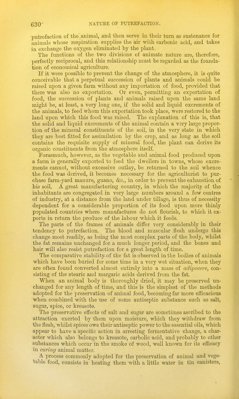 putrefaction of theTanimal, and then serve in their turn as sustenance for animals whose respiration supplies the air with carbonic acid, and takes in exchange the oxygen eliminated by the plant, The functions of the two divisions of animate nature are, therefore, perfectly reciprocal, and this relationship must be regarded as the founda- tion of economical agriculture. If it were possible to prevent the change of the atmosphere, it is quite conceivable that a perpetual succession of plants and animals could be raised upon a given farm without any importation of food, provided that there was also no exportation. Or even, permitting an exportation of food, the succession of plants and animals raised upon the same land might be, at least, a very long one, if the solid and liquid excrements of the animals, to feed whom this exportation took place, were restored to the land upon which this food was raised. The explanation of this is, that the solid and liquid excrements of the animal contain a very large propor- tion of the mineral constituents of the soil, in the very state in which they are best fitted for assimilation by the crop, and as long as the soil contains the requisite supply of mineral food, the plant can derive its organic constituents from the atmosphere itself. Forasmuch, however, as the vegetable and animal food produced upon a farm is generally exported to feed the dwellers in townSj whose excre- ments cannot, without excessive outlay, be returned to the soil whence the food was derived, it becomes necessary for the agriculturist to pur- chase farm-yard manure, guano, &c., in order to prevent the exhaustion of his soil. A great manufacturing country, in which the majority of the inhabitants are congregated in very large numbers around a few centres of industry, at a distance from the land under tillage, is thus of necessity dependent for a considerable proportion of its food upon more thinly populated countries where manufactures do not flourish, to which it ex- ports in return the produce of the labour which it feeds. The parts of the frames of animals differ very considerably in their tendency to putrefaction. The blood and muscular flesh undergo this change most readily, as being the most complex parts of the body, whilst the fat remains unchanged for a much longer period, and the bones and hair will also resist putrefaction for a great length of time. The comparative stability, of the fat is observed in the bodies of animals which have been buried for some time in a very wet situation, when they are often found converted almost entirely into a mass of adipocere, con- sisting of the stearic and margaric acids derived from the fat. When an animal body is thoroughly dried, it may be preserved un- changed for any length of time, and this is the simplest of the methods adopted for the preservation of animal food, becoming far more efficacious when combined with the use of some antiseptic substance such as salt, sugar, spice, or kreasote. The preservative effects of salt and sugar are sometimes ascribed to the attraction exerted by them upon moisture, which they withdraw from the flesh, whilst spices owe their antiseptic power to the essential oils, which appear to have a specific action in arresting fermentative change, a char- acter which also belongs to kreasote, carbolic acid, and probably to other substances which occur in the smoke of wood, M'ell known for its eflicacy in curing animal matter. A process commonly adopted for the preservation of animsil and vege- table food, consists in heating them with a little water in tin canisters,