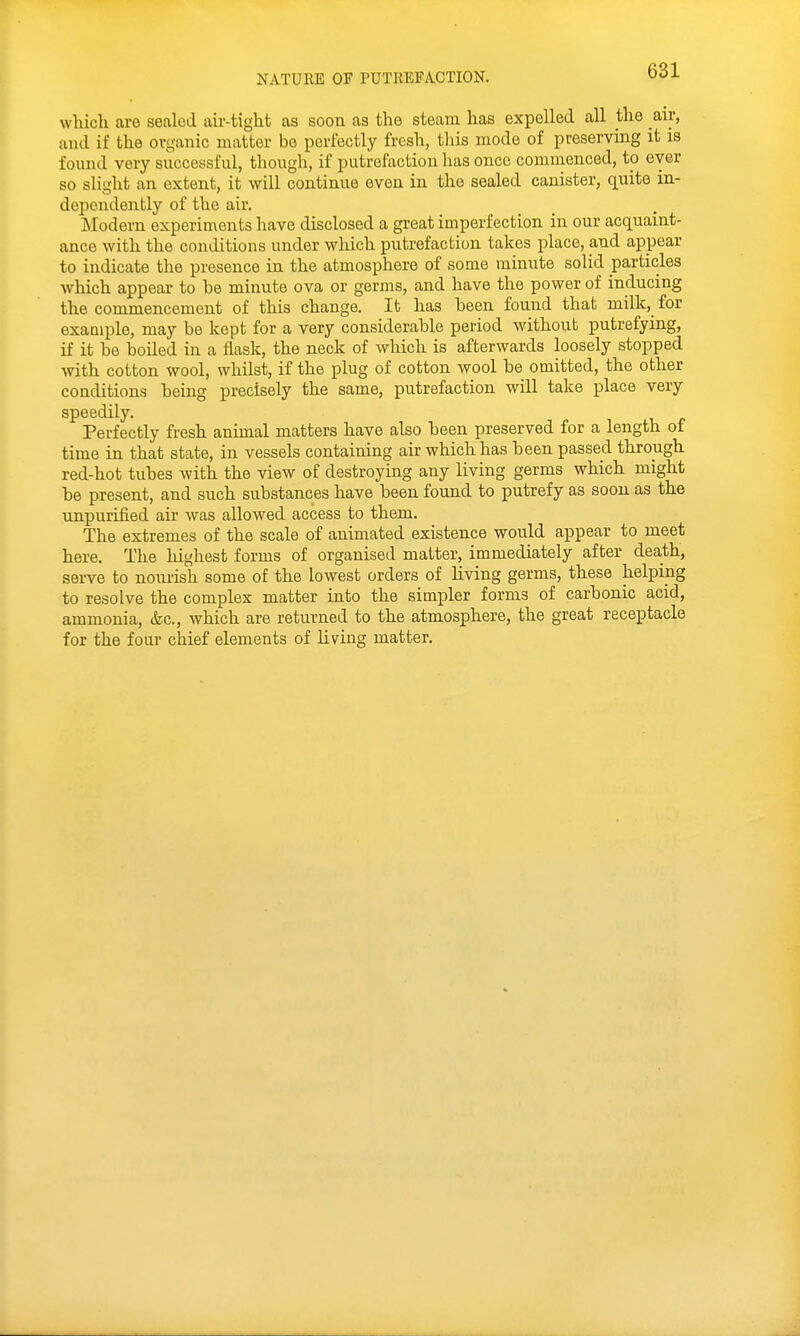 which are sealed air-tight as soon as the steam has expelled all the air, and if the organic matter be perfectly fresh, this mode of preserving it is found very successful, though, if putrefaction has once commenced, to ever so slitrht an extent, it will continue even in the sealed canister, quite in- depoudently of the air. Modern experiments have disclosed a great imperfection in our acquaint- ance with the conditious under which putrefaction takes place, and appear to indicate the presence in the atmosphere of some minute solid particles which appear to be minute ova or germs, and have the power of inducing the commencement of this change. It has been found that milk, for exauiple, may be kept for a very considerable period without putrefying, if it be boiled in a flask, the neck of which is afterwards loosely stopped with cotton wool, whilst, if the plug of cotton wool be omitted, the other conditions being precisely the same, putrefaction will take place very speedily. Perfectly fresh animal matters have also been preserved for a length of time in that state, in vessels containing air which has been passed through red-hot tubes with the view of destroying any living germs which might be present, and such substances have been found to putrefy as soon as the unpurified air was allowed access to them. The extremes of the scale of animated existence would appear to meet here. The highest forms of organised matter, immediately after death, serve to nourish some of the lowest orders of living germs, these helping to resolve the complex matter into the simpler forms of carbonic acid, ammonia, (fee, which are returned to the atmosphere, the great receptacle for the four chief elements of living matter.