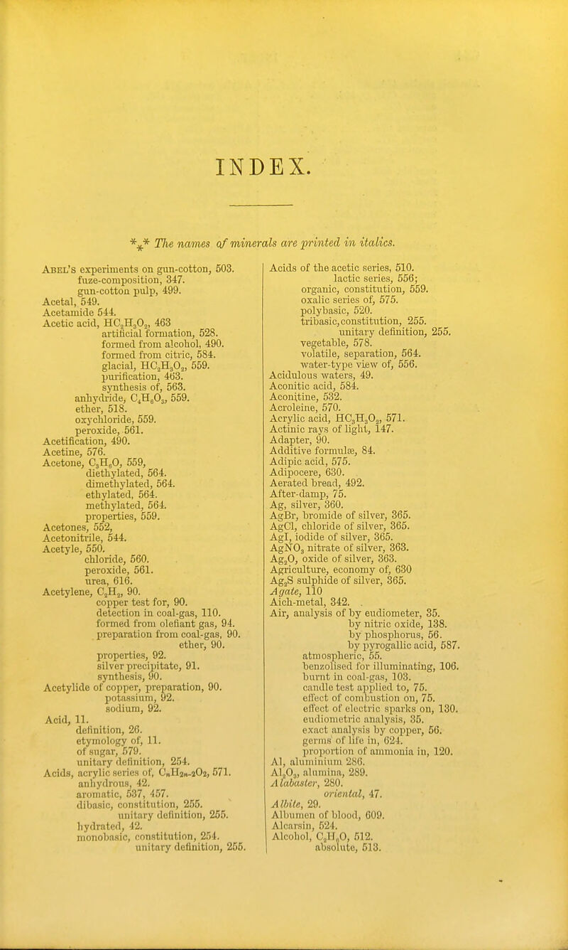 INDEX. navies of minerals a/re printed in italics. Abel's experiments on gun-cotton, 503. fuze-composition, 347. gun-cotton pulp, 499. Acetal, 549. Acetamide 544. Acetic acid, KCMfi^, 463 artificial formation, 528. formed from alcohol, 490. formed from citric, 584. glacial, HC2H3O2, 559. pm'ification, 463. synthesis of, 563. anhydride, C.Kfi.^, 559. ether, 518. oxychloride, 559. peroxide, 561. AcetiBcation, 490. Acetine, 576. Acetone, CjHgO, 559, diethylated, 564. dimethylated, 564. ethylated, 564. methylated, 564. properties, 559. Acetones, 552, Acetonitrile, 544. Acetyle, 550. chloride, 560. peroxide, 561. urea, 616. Acetylene, C2H2, 90. copper test for, 90. detection in coal-gas, 110. formed from olefiant gas, 94. preparation from coal-gas, 90. ether, 90. properties, 92. silver precipitate, 91. synthesis, 90. Acetylide of copper, preparation, 90. potassium, 92. sodium, 92. Acid, 11. definition, 26. etymology of, 11. of sugar, 579. unitary definition, 254. Acids, acrylic series of, CnHgn-aOj, 571. anhydrous, 42. aromatic, .537, 457. dibasic, constitution, 255. unitary definition, 255. hydratcd, 42. monobasic, constitution, 254. unitary definition, 255. Acids of the acetic .series, 510. lactic series, 558; organic, constitution, 559. oxalic series of, 575. polybasic, 520. tribasic,constitixtion, 255. unitary definition, 255. vegetable, 578. volatile, separation, 564. water-type view of, 556. Acidulous waters, 49. Aconitic acid, 584. Aconituie, 532. Acroleine, 570. Acrylic acid, HC3H3O2, 571. Actinic rays of light, 147. Adapter, 90. Additive formulce, 84. Adipic acid, 575. Adipocere, 630. Aerated bread, 492. After-damp, 75. Ag, silver, 360. AgBr, bromide of silver, 365. AgCl, chloride of silver, 365. Agl, iodide of silver, 365. AgNOj nitrate of silver, 363. Ag^O, oxide of sUver, 363. Agricultiure, economy of, 630 AgjS sulphide of silver, 365. Agate, 110 Aich-metal, 342. . Air, analysis of by eudiometer, 35. by nitric oxide, 138. by phosphorus, 56. by pyrogallic acid, 587. atmospheric, 55. benzolised for illuminating, 106. burnt in coal-gas, 103. candle test applied to, 75. elfect of conrbustion on, 75. effect of electric sparks on, 130. eudiometric analysis, 35. exact analysis by copper, 56. germs of life in, 624. proportion of ammonia in, 120. Al, aluminium 286. AljOj, alumina, 289. Alabaster, 280. oriental, 47. A Ibile, 29. Albumen of blood, 609. Alcarsiu, 524. Alcohol, CjU„0, 512. absolute, 513.