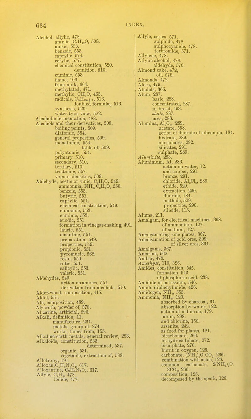 Alcohol, allylio, 478. amylic, C.Hi^O, 508. auisic, 553. benzoic, 553. caprylic 574. cerylic, 577. clieraical constitution, 520. definition, 510. cuminic, 553. flame, 106. from milk, 604. methylated, 471. methylic, CH,0, 463. radicals, CnHan+i, 516. doubled formulse, 516. synthesis, 520. water-type view, 522. Alcoholic fermentation, 488. Alcohols and their derivatives, 508. boiling points, 509. diatomic, 654. general pi'operties, 509. monatomic, 554. table of, 509. polyatomic, 554. primary, 510. secondary, 510. tertiary, 510. triatomic, 557. vapour-densities, 509. Aldehyde, acetic or vinic, CjHjO, 549. ammonnia, NH3,C2H40, 550. benzoic, 553. biityric, 551. caprylic, 551. chemical constitution, 549. cinnamic, 553. cuminic, 553. euodic, 551. formation in vinegar-making, 491. lauric, 551. cenanthic, 551. preparation, 549. properties, 549. propionic, 551. pyi'omiioic, 562. resin, 550. rutic, 551. salicylic, 553. valeric, 551. Aldehydes, 549. action on amines, 551. derivation from alcohols, 510. Alder-wood, composition, 415. Aldol, 551. Ale, composition, 489. Algaroth, powder of, 378. Alizarine, artificial, 596. Alkali, definition, 11. manufacture, 264. metals, gi-oup of, 274. works, fumes from, 155. Alkaline eaiih metals, general review, 283. Alkaloids, constitution, 533. determined, 537. organic, 531. Vegetable, extraction of, 588. Allotropy, 191. Alloxan,C,,HjN„0„ 617. Alloxantine, C8'H4N407, 617. AUyle, CJ-T„ 478. iodide, 477. Allyle, series, 571. sulphide, 478. sulphocyanide, 478. terbromide, 571. Allylene, 478. Allylic alcohol, 478. aldehyde, 570. Almond cake, 472, oil, 575. Almonds, 472. Aloes, 479. Aludels, 366. Alum, 287. basic, 288. concentrated, 287. in bread, 493. shale, 287. uses, 288. Alumina, AlA. 289. acetate, 558. action of fluoride of sUicon on, 184. hydrate, 289. phosphates, 292. silicates, 291. sulphate, 289. Aluminite, 253. Aluminium, Al, 286. action on water, 12. and copper, 291. bronze, 291. chloride, Al^ag, 289. ethide, 529. extraction, 290. fluoride, 184. methide, 529. properties, 290. silicide, 115. Alums, 211. Amalgam, for electrical machines, 368. of ammonium, 127. of sodium, 127. Amalgamating zinc plates, 367. Amalgamation of gold ores, 399. of silver ores, 361. Amalgams, 367. Amarine, 562. Amber, 470. Amethyst, 110, 326. Amides, constitution, 545. fonnation, 543. of phosphoric acid, 238. Amidide of potassium, 546. Amido-diphenylimide, 456. Amidogen, NHj, 555. Ammonia, NHj, 120. absorbed by charcoal, 64. absorption by water, 122. action of iodine on, 179. -alum, 288. and chlorine, 150. arsenite, 242. as food for plants, 121. bicarbonate, 266. bi-hydrosulphato, 272. bisuiphate, 270. burnt in oxvgen, 125. carbonate, (NH.j^O.COj, 266. combination with acids, 126. common carbonate, 2(NH4)..0. 3C0„ 266. composition, 125. decomposed by the spark, 126.