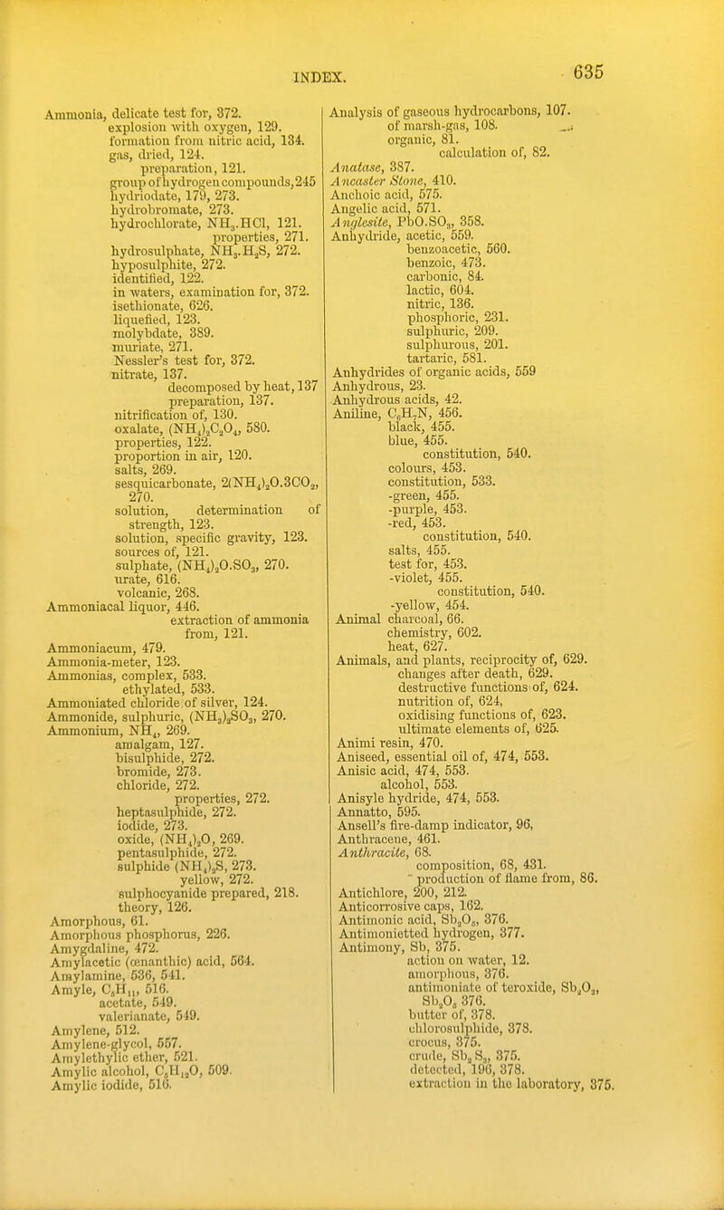 Ammonia, delicate test for, 372. explosion with oxygen, 129. lorniatiou from nitric acid, 134. gas, di'ied, 12-1. preparation, 121. group othydrogeu compounds,245 liydriodate, 179, 273. hydrobromate, 273. hydrochlorate, NH3.HCI, 121. properties, 271. hydrosulphate, NHj.H^S, 272. hyposulphite, 272. identified, 122. in waters, examination for, 372. isethionate, 626. liquefied, 123. raolybdate, 389. muriate, 271. Nessler's test for, 372. nitrate, 137. decomposed by heat, 137 preparation, 137. nitrification of, 130. oxalate, (NHJ^C^O,, 580. properties, 122. proportion in air, 120. salts, 269. sesquicarbonate, 2(NHj)j0.3C02, 270. solution, determination of strength, 123. solution, .specific gravity, 123. sources of, 121. sulphate, (NHJ2O.SO3, 270. urate, 616. volcanic, 268. Ammoniacal liquor, 446. extraction of ammonia from, 121. Ammoniacuni, 479. Ammonia-meter, 123. Ammonias, complex, 533. ethylated, 533. Ammoniated chloride of silver, 124. Ammonide, sulphuric, (NH3)aS03, 270. Ammonium, NH4, 269. amalgam, 127. bisulphide, 272. bromide, 273. chloride, 272. properties, 272. heptasulphide, 272. iodide, 273. oxide, (NH.,)jO, 269. pentasulphide, 272. sulphide (NH,)jS, 273. yellow, 272. Bulphocyanide prepared, 218. theory, 126. Amorphous, 61. Amorplious phosphorus, 226. Amygdaline, 472. Amylacetic (ojnanthic) acid, 564. Araylamine, 636, 541. Amyle, CjH,„ 516. acetate, 549. valerianate, 549. Amylene, 512. Amylene-glycol, 557. Amylethylic ether, 521. Amylic alcohol, C,H„0, 509. Amylic iodide, 516. Analysis of gaseous hydrocarbons, 107. of marsh-gas, 108. _j organic, 81. calculation of, 82. Anatase, 387. Ancasier Stone, 410. Anchoic acid, 575. Angelic acid, 571. Anglcsite, PbO.SOa, 358. Anhydride, acetic, 559. beuzoacetic, 560. benzoic, 473. carbonic, 84. lactic, 604. nitric, 136. phosphoric, 231. sulphimc, 209. sulphm-ous, 201. tartaric, 581. Anhydrides of organic acids, 559 Anhydrous, 23. Anhydrous acids, 42. Aniline, C„H,N, 456. black, 455. blue, 455. constitution, 540. colours, 453. constitution, 533. -green, 455. -purple, 453. -red, 453. constitution, 540. salts, 455. test for, 453. -violet, 455. constitution, 540. -yellow, 454. Animal charcoal, 66. chemistry, 602. heat, 627. Ajiimals, and plants, reciprocity of, 629. changes after death, 629. destructive functions of, 624. nutrition of, 624, oxidising functions of, 623. ultimate elements of, 625. Animi resin, 470. Aniseed, essential oil of, 474, 553. Anisic acid, 474, 553. alcohol, 553. Anisyle hydride, 474, 553. Annatto, 595. Ansell's fire-damp indicator, 96, Anthracene, 461. Anthracite, 68. composition, 68, 431. production of flame from, 86. Antichlore, 200, 212. Anticorrosive caps, 162. Antimonic acid, SbjO,, 376. Antiniouietted hydrogen, 377. Antimony, Sb, 375. action on water, 12. amorphous, 376. antiuioniate of teroxide, Sb^Oj, Sb.O, 376. butter of, 378. clilorosulphido, 378. crocus, 375. crude, Sb, S.„ 376. detected, 196, 378. extraction in the laboratory, 875.