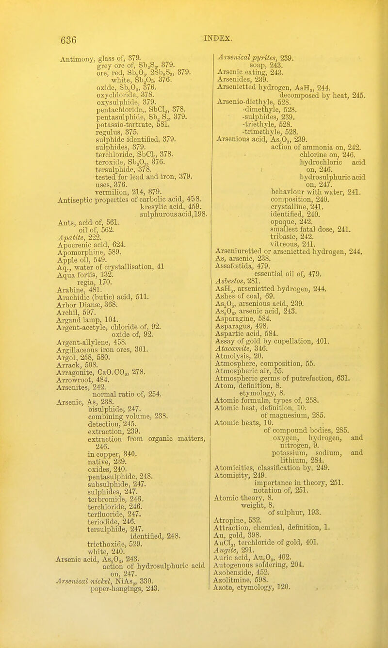 Antimony, glass of, 379. grey ore of, Sbjbg, o79. ore, red, Bhfi,, 2iih^8„ 379. white, SbjOa, 376. oxide, SbjOj, 376. oxycliloride, 378. oxysulpliide, 379. pentachloride,, SbClj, 378. pentasulphide, B\ Sj, 379. potassio-tartrate, 581. regulus, 375. sulphide identified, 379. sulphides, 379. terchloride, SbClj, 378. teroxide, Sb^Oj, 376. tersulphide, 378. tested for lead and iron, 879. uses, 376. vei-milion, 214, 379. Antiseptic properties of carbolic acid, 458. kresylic acid, 459. su Ipiiurous acid, 198. Ants, acid of, 561. oil of, 562. Apatite, 222. Apocrenic acid, 624. Apomorphine, 589. Apple oil, 549. Aq., water of crystallisation, 41 Aqua fortis, 132. regia, 170. Arabine, 481. AracMdic (butic) acid, 511. Arbor Dianse, 368. ArchU, 597. Argand lamp, 104. Argent-acetyle, chloride of, 92. oxide of, 92. Argent-allylene, 458. Argillaceous iron ores, 301. Argol, 258, 580. Arrack, 508. Arragonite, CaO.COj, 278. Arrowroot, 484. Arsenites, 242. normal ratio of, 254. Arsenic, As, 238. bisulphide, 247. combining volume, 238. detection, 245. extraction, 239. extraction from organic matters, 246. in copper, 340. native, 239. oxides, 240. pentasulphide. 248. subsulphide, 247. sulphides, 247. terbromide, 246. terchloride, 246. terfluoride, 247. teriodide, 246. tersulphide, 247. identified, 248. triethoxide, 529. white, 240. Arsenic acid, Asfi^, 243. action of hydrosulphuric acid on, 247. Arsenical nickel, NiAs^, 330. Arsenical pyrites, 239. soap, 243. Arsenic eating, 243. Arsenides, 239. Arsenietted hydrogen, AsH,, 244. decomposed by heat, 245. Arsenio-diethyle, 528. -diniethyle, 628. -sulphides, 239. -triethyle, 528. -trimethyle, 528. Ai-senious acid, Asfi^, 239. action of ammonia on, 242. chlorine on, 246. hydrochloric acid : on, 246. hydrosulphuric acid on, 247. behaviour with water, 241. composition, 240. crystalline, 241. identified, 240. opaque, 242. smallest fatal dose, 241. tribasic, 242. vitreous, 241. Arseniuretted or arsenietted hydrogen, 244. As, arsenic, 238. Assafcetida, 479. essential oil of, 479. Asbestos, 281. AsHj, arsenietted hydrogen, 244. Ashes of coal, 69. AS2O3, arsenious acid, 239. As^Oj, arsenic acid, 243. Asparagiue, 584. Asparagus, 498. Aspartic acid, 584. Assay of gold by cupeUation, 401. Atacamite, 346. Atmolysis, 20. Atmosphere, composition, 55. Atmospheric air, 55. Atmospheric germs of putrefaction, 631. Atom, definition, 8. etymology, 8. Atomic fonnulos, types of, 258. Atomic heat, definition, 10. of magnesium, 285. Atomic heats, 10. of compound bodies, 285. oxygen, hydrogen, and nitrogen, 9. potassium, sodium, and lithium, 284. Atomicities, classification by, 249. Atomicity, 249. importance in theory, 251. notation of, 251. Atomic-theory, 8. weight, 8. of sulphur, 193. Atropine, 532. Attraction, chemical, definition, 1. An, gold, 398. AuClj, terchloride of gold, 401. Augite, 291. Auric acid, AuoOj, 402. Autogenous soldering, 204. Azobenzide, 452. Azolitmine, 598.