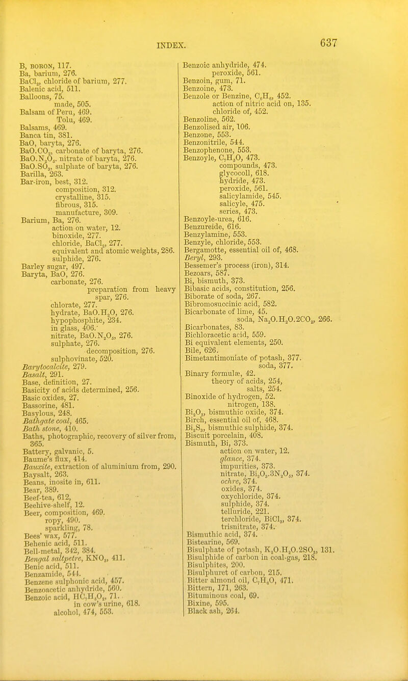 B, BORON, 117. Ba, barium, 276. BaCIj, chloride of bariuni, 277. Balenic acid, 511. Balloons, 75. made, 505. Balsam of Peru, 469. Tolu, 469. Balsams, 469. Banca tin, 381. BaO, baryta, 276. BaO.COo, carbonate of baryta, 276. BaO.NjOj. nitrate of baryta, 276. BaO.SOj, sulphate of baryta, 276. Barilla, 263. Bar-iron, best, 312. composition, 312. crystalline, 315. fibrous, 315. manufacture, 309. Barium, Ba, 276. action on water, 12. binoxide, 277. chloride, BaClj, 277. equivalent and atomic weights, 286. sulphide, 276. Barley sugar, 497. Baryta, BaO, 276. carbonate, 276. preparation from heavy spar, 276. chlorate, 277. hydrate, BaO.H.O, 276. hypophosphite, 234. in glass, 406.' nitrate, BaCN^Oj, 276. sulphate, 276. decomposition, 276. sulphovinate, 520. Earytocalcite, 279. Basalt, 291. Base, definition, 27. Basicity of acids deteimined, 256. Basic oxides, 27. Bassortne, 481. Basylous, 248. Bathgate coal, 465. Bath stone, 410. Baths, photographic, recovery of silver from, 365. Battery, galvanic, 5. Baume's flux, 414. Bauxite, extraction of aluminium from, 290. Baysalt, 263. Beans, inosite in, 611. Bear, 389. Beef-tea, 612, Beehive-shelf, 12. Beer, composition, 469. ropy, 490. sparkling, 78. Bees' wax, 577. Behenic acid, 511. Bell-metal, 342, 384. Bengal saltpetre, KNO3, 411. Benic acid, 511. Benzamido, 544. Benzene sulphonic acid, 457. Benzoacetic anhydride, 560, Benzoic acid, HC,H,Oj, 71. in cow's urine, 618. alcohol, 474, 553. Benzoic anhydride, 474. peroxide, 561. Benzoin, gum, 71. Benzoine, 473. Benzole or Benzine, CJis, 452. action of nitric acid on, 135. chloride of, 452. Benzoliue, 562. Benzolised air, 106. Benzone, 553. Benzonitrile, 544. Benzophenone, 553. Benzoyle, C,H50, 473. compounds, 473. glycocoU, 618. hydi-ide, 473. peroxide, 561. salicylamide, 545. salicyle, 475. series, 473. Benzoyle-uj-ea, 616. Beuzureide, 616. Benzylamine, 553. Benzyle, chloride, 553. Bergamotte, essential oil of, 468. Beryl, 293. Bessemer's process (iron), 314. Bezoars, 587. Bi, bismuth, 373. Bibasic acids, constitution, 256. Biborate of soda, 267. Bibromosuccinic acid, 582. Bicarbonate of luiie, 45. soda, Na2O.H2O.2CO2, 266. Bicarbonates, 83. Bichloracetic acid, 559. Bi equivalent elements, 250. Bile, 626. Bimetantimoniate of potash, 377. soda, 377. Binary formulae, 42. theory of acids, 254, salts, 254. Binoxide of hydrogen, 52. nitrogen, 138. BijOj, bismuthic oxide, 374. Birch, essential oil of, 468. BijSj, bismuthic sulphide, 374. Biscuit porcelain, 408. Bismuth, Bi, 373. action on water, 12. glance, 374. impurities, 373. nitrate, Bi^O^.SNjOj, 374. ochre, 374. oxides, 374. oxychloride, 374. sulphide, 374. tolluride, 221. terchloride, BiClj, 374. trisnitrate, 374. Bismiithic acid, 374. Bistearine, 569. Bisulphato of potash, KjO.HjO.2SO3, 131. Bisulphide of carbon in coal-gas, 218. Bisulphites, 200. Bisulphuret of carbon, 215. Bitter almond oil, C-H„0, 471. Bittern, 171, 263. Bituminous coal, 69. Bixine, 595. Black ash, 264.