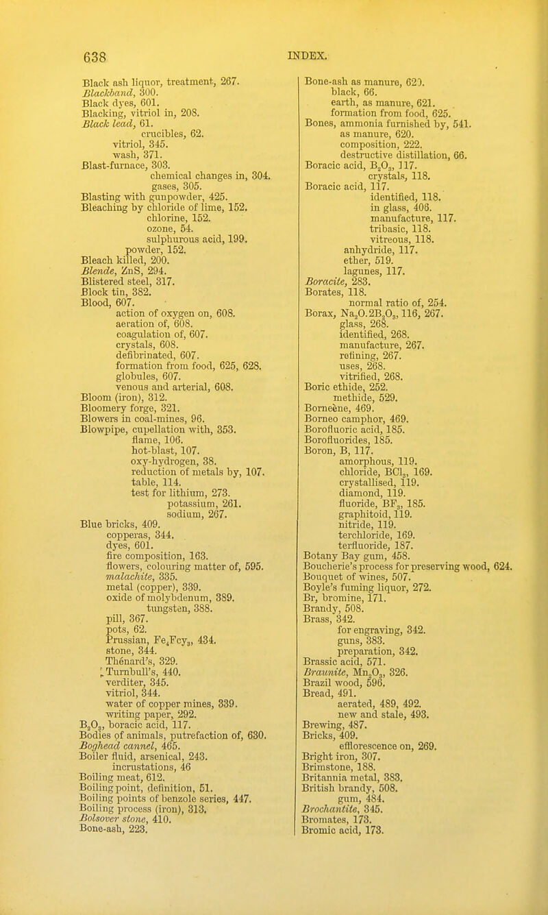 Black ash liquor, treatment., 267. Blackband, 300. Black dyes, 601. Blacking, vitriol in, 208. Black lead, 61. crucibles, 62. vitriol, 345. wasli, 371. Blast-furnace, 303. chemical changes in, 304. gases, 305. Blasting with gunpowder, 425. Bleaching by chloride of lime, 152. chlorine, 152. ozone, 54. sulphurous acid, 199. powder, 152. Bleach killed, 200. Blende, ZnS, 294. Blistered steel, 317. Block tin, 382. Blood, 607. action of oxygen on, 608. aeration of, 608. coagulation of, 607. crystals, 608. deflbrinated, 607. formation from food, 625, 628. globules, 607. venous and arterial, 608. Bloom (iron), 312. Bloomery forge, 321. Blowers in coal-mines, 96. Blowpipe, cupellation with, 353. flame, 106. hot-blast, 107. oxy-hydrogen, 38. reduction of metals by, 107. table, 114. test for lithiiun, 273. potassium, 261. sodium, 267. Blue bricks, 409. copperas, 344. dyes, 601. fire composition, 163. flowers, colouring matter of, 595. malachite, 335. metal (copper), 339. oxide of molybdenum, 389. timgsten, 388. pUI, 367. pots, 62. Prussian, Fe^Fcyg, 434. stone, 344. Thenard's, 329. ;. Tumbull's, 440. verditer, 345. vitriol, 344. water of copper mines, 339. writing paper, 292. BjOj, boracic acid, 117. Bodies of animals, putrefaction of, 630. Boghead cannel, 465. Boiler fluid, arsenical, 243. incnistations, 46 Boiling meat, 612. Boiling point, definition, 51. Boiling points of benzole series, 447. Boiling pi-ocess (iron), 313. Bolsover stone, 410. Bone-ash, 223. Bone-ash as manure, 620. black, 66. earth, as manure, 621. formation from food, 625. Bones, ammonia furnished by, 541. as manure, 620. composition, 222. destructive distillation, 66. Boracic acid, B^Oj, 117. crystals, 118. Boracic acid, 117. identified, 118. in glass, 406. manufacture, 117. tribasic, 118. vitreous, 118. anhydride, 117. ether, 519. lagunes, 117. Boracite, 283. Borates, 118. normal ratio of, 254. Borax, 'S^ia.jd.l'Bfi^WQ, 267. glass, 268. identified, 268. manufacture, 267. refining, 267. uses, 268. vitrified, 268. Boric ethide, 252. methide, 529. Bomeene, 469. Borneo camphor, 469. Borofluoric acid, 185. Borofluorides, 185. Boron, B, 117. amorphous, 119. chloride, BCI3, 169. crystallised, 119. diamond, 119. fluoride, BF3, 185. graphitoid, 119. nitride, 119. terchloride, 169. tei-fluoride, 187. Botany Bay gum, 458. Boucherie's process for preserving wood, 624. Bouquet of wines, 507. Boyle's fuming liquor, 272. Br, bromine, 171. Brandy, 508. Brass, 342. for engraving, 342. gims, 383. preparation, 342. Brassic acid, 571. Braunite, Mn^Oj, 326. Brazil wood, 596. Bread, 491. aerated, 489, 492. new and stale, 493. Brewing, 487. Bricks, 409. efllorescence on, 269. Bright iron, 307. Brimstone, 188. Britannia metal, 383. British brandy, 508. gum, 484. Brochantite, 345. Bromates, 173. Broniic acid, 173.
