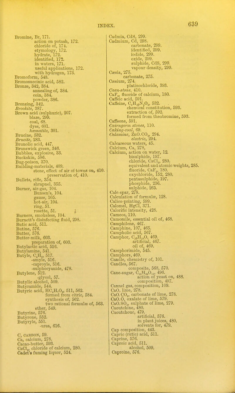 Bromine, Br, 171. action on potash, 172. chloride of, 17i. etymology, 172. hydrate, 172. identified, 172. in waters, 171. nseful applications, 172. with hydiogeu, 173. Bromofonn, 548. Bromosiiccinic acid, 582. Bronze, 342, 384. annealing of, 384. coin, 384. powder, 386. Bronzing, 342. Brookite, 387. Brown acid (siilphnric), 207. blaze, 299. coal, 68. dyes, 601. hcmnatite, 301. Brncine, 532. Bnicite, 283. Brunolic acid, 447. Brunswick green, 346. Bubbles, explosive, 33. Buckskin, 586. Bug-poison, 370. Building-materials, 409. stone, effect of air of towns on, 410. preservation of, 410. Bullets, rifle, 354. shrapnel, 355. Bm-ner, air-gas, 104. Bunsen's, 104. gauze, 105. hot-au', 104. ring, 51. rosette, 51. J Burners, smokeless, 104. Burnett's disinfecting fluid, 298. Butic acid, 511. Biitine, 576. Butter, 576. Butter-milk, 603. preparation of, 603. Butylactic acid, 556, Butylamine, 541. Butyle, C^H,, 517. -amyle, 516. -caproyle, 516. -sulphocyanide, 478. Butylene, 512. -glycol, 57. Butylic alcohol, 509. Butyramide, 544. Butyric acid, HC4H,0j, 511, 662. formed from citric, 584. synthesis of, 562. two rational formulae of, 563. ether, 549. Butyrine, 576. Butyrone, 552. Butyryle, 551. -urea, 616. C, CARBON, 59. Ca, calcium, 278. Cacao-butter, 593. CaClj, chloride of calcium, 280. Cadet'* fuming liquor, 524. Cadmia, CdS, 299. Cadmium, Cd, 298. carbonate, 299. identified, 299. iodide, 299. oxide, 299. sulpliide, CdS, 299. vapour density, 299. Cajsia, 275. carbonate, 275. Ca3sium, 274. platinochloride, 393. Caen-stone, 410. CaFj, fluoride of calcium, 180. Caffeic acid, 591. Caffeine, CeHipN.O^, 532. chemical constitution, 593. extraction of, 692. formed from theobromine, 593. Caffeone, 691. Cairngorm stones, 110. Caldncf-coal, 69. Calamine, ZnO.COj, 294. electric, 294. Calcareous waters, 45. Calcium, Ca, 278, Calcium, action on water, 12. bisulphide, 197. chloride, CaCl^, 280. equivalent and atomic weights, 285. fluoride, CaFj, 180. oxychloride, 162, 280. pentasulpMde, 197. phosphide, 236. sulphide, 265. Calc-spar, 278. Calculation of formulfe, 128. Calico-printing, 599. Calomel, HgCl, 371. Calorific intensity, 428. Cameos, 110. Camomile, essential oil of, 468. CamphUene, 467. Camphine, 107, 465. Campholic acid, 567. Camphor, CioHmO, 469. artificial, 467. oU of, 469. Camphorimide, 545. Camphors, 469. Candle, chemistry of, 101. Candles, 567. composite, 568, 670. Cane-sugar, CijHjjOu, 496. action of yeast on, 488. composition, 497. Cannel gas, composition, 109. CaO, lime, 278. CaO. COj, carbonate of lime, 278. CaO.O, oxalate of lime, 679. CaO.SOj, sulphate of lime, 279. Caoutchinc, 480. Caoutchouc, 479. artificial, 576. in plant juices, 480. solvents for, 479. Cap composition, 443. Capric (rutic) acid, 611. Caprine, 576. Caproic acid, 611. alcohol, 509. Caproine, 676.