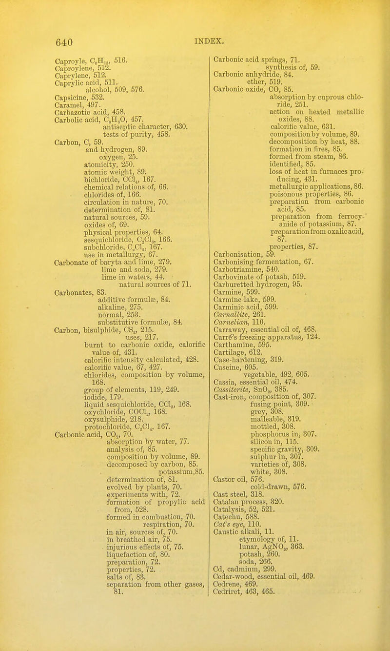 Caproyle, CeHi,, 616. Caproylene, 512. Caprylene, 512. Caprylic acid, 511. alcohol, 509, 576. Capsicine, 532. Caramel, 497. Carbazotic acid, 458. Carbolic acid, CjHeO, 457. antiseptic character, 630. tests of purity, 458. Carbon, C, 59. and hydrogen, 89. oxygen, 25. atomicity, 250. atomic weight, 89. bichloride, CClj, 167. chemical relations of, 66. chlorides of, 166. circulation in nature, 70. determination of, 81. natui'al sources, 59. oxides of, 69. physical properties, 64. sesquichloride, OjClg, 166. subchloride, Cfil.^, 167. use in metallurgy, 67. Carbonate of baryta and iime, 279. lime and soda, 279. lime in waters, 44. natural sources of 71. Carbonates, 83. additive formulas, 84. alkaline, 275. normal, 253. substitutive formulce, 84. Carbon, bisulphide, CS^, 215. uses, 217. burnt to carbonic oxide, calorific value of, 431. calorific intensity calculated, 428. calorific value, 67, 427. chlorides, composition by volume, 168. group of elements, 119, 249. iodide, 179. liquid sesquichloride, CCI3, 168. oxychloride, COCI2, 168. oxysulphide, 218. protochloride, Cfil^, 167. Carbonic acid, COj, 70. absorption by water, 77. analysis of, 85. composition by volume, 89. decomposed by carbon, 85. potassium,85. determination of, 81. evolved by plants, 70. experiments with, 72. formation of proi^ylic acid from, 528. formed in combustion, 70. respiration, 70. in air, sources of, 70. in breathed air, 75. injurious efl'ects of, 75. liquefaction of, 80. preparation, 72. properties, 72. salts of, 83. separation from other gases, 81. Carbonic acid springs, 71. synthesis of, 59. Carbonic anhydride, 84. ether, 519. Carbonic oxide, CO, 85. absorption by cuprous chlo- ride, 251. action on heated metallic oxides, 88. calorific value, 631. compositionby volume, 89. decomposition by heat, 88. formation in fires, 85. formed from steam, 86. identified, 85. loss of heat in furnaces pro- ducing, 431. metallm-gic applications, 86. poisonous properties, 86. preparation from carbonic acid, 85. preparation from ferrocy-' anide of potassium, 87. preparation from oxalic acid, 87. properties, 87. Carbonisation, 59. Carbonising fermentation, 67. Carbotriamine, 540. Carbovinate of potash, 519. Carburetted hydrogen, 95. Carmine, 699. Carmiue lake, 599. Carminic acid, 699. Carnallite, 261. Carnelian, 110. Carraway, essential oU of, 468. Carry's freezing apparatus, 124. Carthamine, 595. Cartilage, 612. Case-hardening, 319. Caseine, 605. vegetable, 492, 605. Cassia, essential oil, 474. Cassiterite, SnOj, 385. Cast-iron, composition of, 307. fusing point, 309. ■ grey, 308. malleable, 319. mottled, 308. phosphorus in, 307. sUicou in, 115. specific gi-avity, 309. sulphur in, 307. varieties of, 308. white, 308. Castor oil, 576. cold-diwvn, 576. Cast steel, 318. Catalan process, 320. Catalysis, 52, 621. Catechu, 588. Cat's eye, 110. Caustic alkali, 11. etymologj' of, 11. lunar, AgNOj, 363. potash, 260. soda, 266. Cd, cadmium, 299. Cedar-wood, essential oil, 469. Cedrene, 469. Cedriret, 463, 465.
