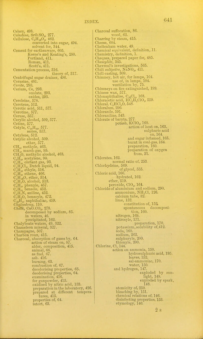 Celery, 498. Celestine, SrO.SO^, 277. Cellulose, C„HioO„ 462. couverted into sugar, 494. solvent for, 344. Cement for earthenware, 605. Koeue's and Keating's, 280. Portland, 411. Roman, 411. Scott's, 411. Cementation process, 316. theory of, 317. Centrifugal sugar drainer, 496. Cerasine, 481. Cente, 293. Cerium, Ce, 293. oxalate, 293. o.xides, 293. Ceroleine, 678. Cerotene, 512. C'erotic acid, 511, 577. Cerotine, 577. Ceruse, 357. Cerylic alcohol, 509, 577. Cetine, 577. Cetyle, C,„H33, 577. series, 577. Cetylene, 512. Cetylic alcohol, 509. ether, 577. CH3, methyle, 463. CHj, marsh-gas, 95. CH.,0, methylic alcohol, 463. CjHj, acetylene, 90. CjHj, olefiant gas, 93. CjH.Cl^, Dutch liquid, 94. C„B.„ ethyle, 516. CjHj, ethene, 466. >. C^HioO, ether, 514. CjHgO, alcohol, 513. C^H,, phenyle, 457. C„H„, benzole, 452. CbH.N, aniline, 452. C-H,,0, benzoyle, 472. CioHj, naphthaline, 459. Chalcedony, 110. Chm, CaO.COj, 278. decomposed by sodium, 85. in waters, 46. precipitated, 162. Chalybeate waters, 49, 322. Chameleon mineral, 327. Champagne, 507. Charbon roux, 415. Charcoal, absorption of gases liy, 64. action of steam on, 87. alder, composition, 415. animal, 66. as fuel, 67. ash. 416. buiTiing, 63. combustion of, 67. decolorising properties, 65. deodorising properties, 64. examination, 416. for gunpowder, 415. oxidised by nitric acid, 133. preparation iti the laboratory, 426, prepared at dill'ercnt tempera tures, 415. properties of, 04. retort, 63. Charcoal suffocation, 86. wood, 62. Charring by steam, 415. Cheese, 604. Cheltenliam water, 49. Chemical equivalent, definition, 11. Chemistry, delinition, 1. Cheques, prepared paper for, 485. Chessylite, 345. Chevreul's investigations, 565. Chili saltpetre, NaNOj, 411. Chill-casting, 309. Chimney, hot aii', for lamj^s, 104. use of, in lamps, 104. ventilation by, 75. Chimneys on lire extinguished, 199. Chinese wax, 577. Chlonaphthalise, CioClg, 168. Chloracetic acid, HC^HaClOj, 559. Chloral, C^HCljO, 548. Chlorahim, 290. Chloranile, 591. Chloraniline, 543. Clilorate of baryta, 277. potash, KCIO3,160. . action of heat on, 163. sulphuric acid on, 164. and sugar inflamed, 165. burnt in coal-gas, 164. preparation, 160. preparation of oxygen from, 31. Chlorates, 162. normal ratio of, 253. Clilorhydrine, 569. of glycol, 555. Chloric acid, 160. hydrated, 162. ether, 519. peroxide, ClOj, 164. Chloride of aluminium and sodium, 290. ammonium, NHjCl, 126. calcium tube, 82. lime, 152. constitiition of, 152. spontaneous decomposi- tion, 160. nitrogen, 169. nitrosyle, 171. preparation, 170. potassium, solubility of,412. soda, 160. sodium, 262. sulphuryle, 200. thionyle, 200. Chlorine, CI, 144. action on ammonia, 150. hydrosulphuric acid, 195. leaves, 152. sal-ammoniac, 170. water, 150. and hydrogen, 147. exploded by sun- light, 148. exploded by spark, 148. atomicity of, 260. bleaching by, 151. chemical relations of, 146. disinfecting properties, 153. I etymology, 140.