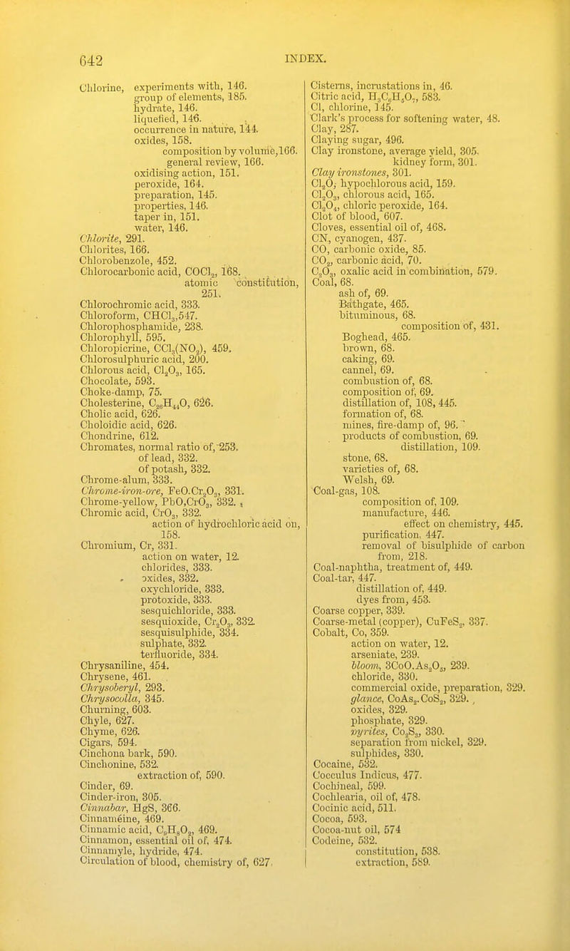 Clilorino, experiments -with, 146. group of elements, 185. hydrate, 146. liquefied, 146. occurrence in nature, 144. oxides, 158. composition by volunie,166. general review, 166. oxidising action, 151. peroxide, 164. preparation, 145. properties, 146. taper in, 151. water, 146. Chlorite, 291. Cblorites, 166. Clilorobenzole, 452. Clilorocarbonic acid, COClj, l68. atomic con-stihition, 251. Chlorochromic acid, 333. Chlorofoi-m, CHC]3,517. Chlorophospliamide, 238. Chlorophyll, 595. Chloropicrine, CCl3(N02), 459. Chlorosulphuric acid, 200. Chlorous acid, CljOj, 165. Chocolate, 693. Choke-damp, 75. Cholesterine, C^aH^^O, 626. Cholic acid, 626. Choloidic acid, 626. Chondrine, 612. Chromates, normal ratio of,253. of lead, 332. of potash, 332. Chrome-alum, 333. Chrome-iron-ore, FeO-Cr^Oj, 331. Chrome-yellow, PbO.CrOj, 332. , Chromic acid, CrOj, 332. action of hydrochloric acid on, 158. Chromium, Cr, 331. action on water, 12. chlorides, 333. oxides, 332. oxychloride, 333. protoxide, 333. sesquichloride, 333. sesquioxide, Ci\0^, 332. sesquisulphide, 334. sulphate, 332. terfluoride, 334. Chrysaniline, 454. Chrysene, 461. Chrysoheryl, 293. Chrysoculla, 345. Churning, 603. Chyle, 627. Chyme, 626. Cigars, 594. Cinchona bark, 590. Cinchonine, 532. extraction of, 590. Cinder, 69. Cinder-iron, 305. Cinnabar, HgS, 366. Cinnanieine, 469. Cinnamic acid, CoHgOj, 469. Cinnamon, essential oil of, 474. Cinnaniyle, hydride, 474. Circulation of blood, chemistry of, 627. Cisterns, incrustations in, 46. Citric acid, HjCH^O,, 583. CI, chlorine, ]45. Clark's process for softening water, 48. Clay, 287. Claying sugar, 496. Clay ironstone, average yield, 305, kidney form, 301. Clay ironstones, 301. CljO, hypochlorons acid, 159. CljOj, chlorous acid, 165. C\0„ chloric peroxide, 164. Clot of blood, 607. Cloves, essential oil of, 468. CN, cyanogen, 437- CO, carbonic oxide, 85. COj, carbonic acid, 70. C0O3, oxaUc acid in combination, 579. Coal, 68. ash of, 69. Bathgate, 465. bituminous, 68. composition of, 431. Boghead, 465. brown, 68. caking, 69. cannel, 69. combustion of, 68. composition of, 69. distillation of, 108, 445. formation of, 68. mines, fire-damp of, 96. products of combu.stion, 69. distillation, 109. stone, 68. varieties of, 68. Welsh, 69. Coal-gas, 108. composition of, 109. manufacture, 446. eiJ'ect on chemistiy, 445. piiriflcation. 447. removal of bisulphide of carbon from, 218. Coal-naphtha, treatment of, 449. Coal-tar, 447. distillation of, 449. dyes from, 453. Coarse copper, 339. Coarse-metal (copper), CuFeSo, 337. Cobalt, Co, 359. action on water, 12. arseniate, 239. Uoom, 3C0O.AS2O5, 239. chloride, 330. commercial oxide, preparation, 329. glance, C0AS2.C0S2, 329. , oxides, 329. phosphate, 329. vyrites, CojS,, 330. separation from nickel, 329. sulphides, 330. Cocaine, 532. Coccuhis Indicus, 477. Cochineal, 599. Cochlearia, oil of, 478. Cocinic acid, 511. Cocoa, 593. Cocoa-nut oil, 574 Codeine, 532. constitution, 538. extraction, 589.