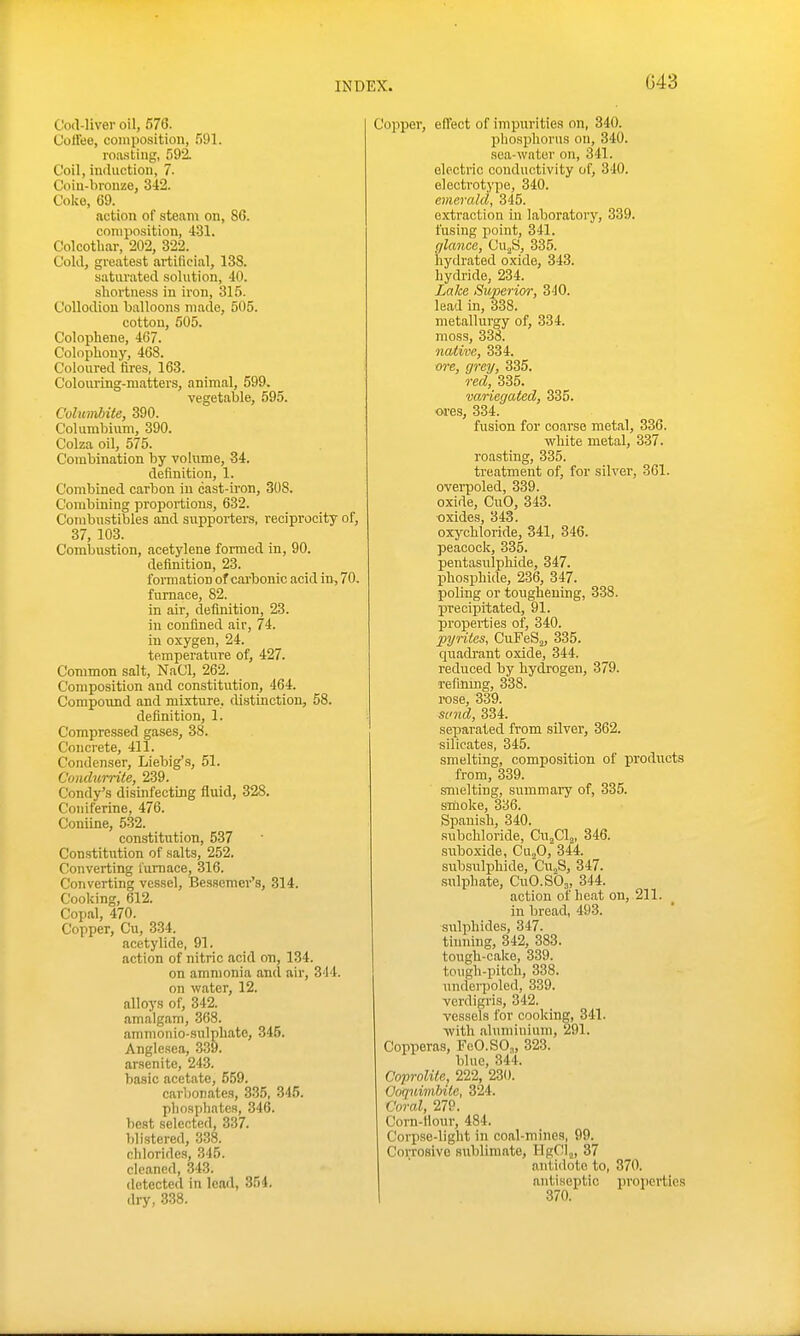 G43 Cod-liver oil, 576. Colfee, composition, 591. i'oa.stiiig, 592. Coil, induction, 7. Coiu-bronze, 342. Coke, 69. action of steam on, 80. composition, 431. Colcotliar, 202, 322. Cold, greatest artificial, 138. saturated solution, 40. shortness in iron, 315. Collodion balloons made, 505. cotton, 505. Colophene, 467. Colophony, 468. Coloured fires, 163. Coloiu-Lng-matters, animal, 599. vegetable, 595. Columbiie, 390. Columbinm, 390. Colza oil, 575. Combination by volume, 34. definition, 1. Combined carbon in cast-iron, 308. Combining proportions, 632. Combustibles and supporters, reciprocity of, 37, 103. Combustion, acetylene formed in, 90. definition, 23. formation of carbonic acid in-, 70. furnace, 82. in air, definition, 23. in confined air, 74. in oxygen, 24. temperature of, 427. Common salt, NaCl, 262. Composition and constitution, 464. Corapoxmd and mixture, tlistinction, 58. definition, 1. Compressed gases, 38. ConcT'ete, 411. Condenser, Liebig's, 51. Condurrile, 239. Condy's disinfecting fluid, 328. Coiiiferine, 476. Coniine, 5-32. constitution, 537 Constitution of salts, 252. Converting furnace, 316. Converting vessel, Bes.semer's, 314. Cooking, 612. Copal, 470. Copper, Cu, 334. acetylide, 91. action of nitric acid on, 134. on ammonia and air, 344. on water, 12. alloys of, 342. amalgam, 368. ammonio-sulpliate, 345. Anglesea, 339. arsenite, 243. basic acetate, 559. carbonates, 3.35, 345. phosphates, 346. best selected, 337. blistered, 338. chlorides, 345. cleaned, 343. detected in lead, 354. dry, 338. Copper, effect of impurities on, 340. phosjjhorus on, 340. sca-watcr on, 341. electric conductivity of, 340. electrotype, 340. emerald, 345. extraction in laboratory, 339. fusing point, 341. c/lance, CUjS, 335. hydrated oxide, 343. hydride, 234. Lake Superior, 340. lead in, 338. metallurgy of, 334. moss, 338. native, 334. ore, grey, 335. red, 335. variegated, 335. ores, 334. fusion for coarse metal, 336. white metal, 337. roasting, 335. treatment of, for silver, 361. overpoled, 339. oxide, CuO, 343. oxides, 343. oxychloride, 341, 346. peacock, 335. pentasulphide, 347. phosphide, 236, 347. poling or toughening, 338. precipitated, 91. properties of, 340. pyrites, CuFeSj, 335. cpradrant oxide, 344. reduced by hydrogen, 379. refining, 338. rose, 339. sinid, 334. separated from silver, 362. silicates, 345. smelting, composition of products from, 339. smelting, summary of, 335. smoke, 336. Spanish, 340. subchloride, Cu^Clj, 346. suboxide, Cv.„0, 344. subsulphide, Cu„S, 347. sulphate, CuCSO^, 344. action of heat on, 211. in bread, 493. ■siilphides, 347. tnining, 342, 383. tough-cake, 339. tough-pitch, 338. underpoled, 339. verdigris, 342. vessels for cooking, 341. ■with aluminium, 291. Copperas, FeO.SO,, 323. blue, 344. CoproKte, 222, 230. Ooquimhile, 324. Coral, 279. Corn-Hour, 484. Corpse-light in coal-mines, 99. Corrosive sublimate, HgClj, 37 antidote to, 370. antiseptic properties 370.