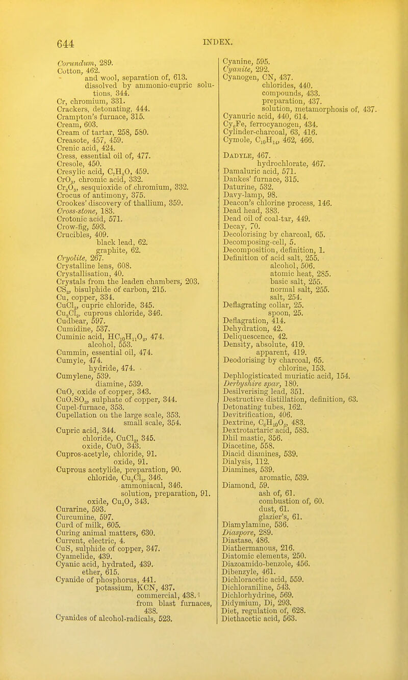 CoTundxvn, 289. Cotton, 462. and wool, separation of, 613. dissolved by animonio-cupric solu- tions, 344. Cr, chromium, 331. Crackers, detonating, 444. Cramptou's furnace, 315. Cream, 603. Cream of tartar, 258, 580. Creasote, 457, 459. Crenic acid, 424. Cress, essential oil of, 477. Cresole, 450. Cresylic acid, C7H5O, 459. CrOa, chromic acid, 332. Cr^Oj, sesquioxide of chromium, 332. Crocus of antimony, 375. Crookes'discovery of thallium, 359. Cross-stone, 183. Crotonic acid, 571. Crow-fig, 593. Crucibles, 409. black lead, 62. graphite, 62. Cryolite, 267. Crystalline lens, 608. Crystallisation, 40. Crystals froui the leaden chambers, 203. CSj, bisulphide of carbon, 215. Cu, copper, 334. CuClj, cupric chloride, 345. CujCl^, cuprous chloride, 346. Cudbear, 597. Cumidine, 537. Cuminic acid, HCioHnO^, 474. alcohol, 553. Cummin, essential oil, 474. Cumyle, 474. hydride, 474. ■ Cumylene, 539. diamine, 539. CuO, oxide of copper, 343. CuO.SOj, sulphate of copper, 344. Cupel-furnace, 353. CupeUation on the large scale, 353. small scale, 354. Cupric acid, 344. chloride, CuClj, 345. oxide, CuO, 343. Cupros-acetyle, chloride, 91. oxide, 91. Cuprous acetylide, preparation, 90. chloride, CujClj, 346. ammoniacal, 346. solution, preparation, 91. oxide, CUjO, 343. Curarine, 593. Curcumine, 597. Curd of miDc, 605. Curing animal matters, 630. Current, electric, 4. CuS, sulphide of copper, 347. Cyamelide, 439. Cyanic acid, hydrated, 439. ether, 615. Cyanide of phosphorus, 441. potassiiun, KCN, 437. commercial, 438. ! from blast furnaces, 438. Cyanides of alcohol-radicals, 523. Cyanine, 595. Cyanile, 292. Cyanogen, CN, 437. chlorides, 440. compounds, 433. preparation, 437. solution, metamorphosis of, 437. Cyauuric acid, 440, 614. Cy,jPe, fen-ocyanogen, 434. Cylinder-charcoal, 63, 416. Cymole, CioH,„ 462, 466. Dadyle, 467. hydrochlorate, 467. Damaluric acid, 571. Dankes' furnace, 315. Daturine, 532. Davy-lamp, 98. Deacon's chlorine process, 146. Dead head, 383. Dead oil of coal-tar, 449. Decay, 70. Decolorising by charcoal, 65. Decomposing-cell, 5. Decomposition, definition, 1. Definition of acid salt, 255. alcohol, 506. atomic heat, 285. basic salt, 255. normal salt, 255. salt, 254. Deflagrating coUar, 25. spoon, 25. Deflagration, 414. Dehydration, 42. Deliquescence, 42. Density, absolute, 419. apparent, 419. Deodorising by charcoal, 65. chlorine, 153. Dephlogisticated muriatic acid, 154. Derbyshire spar, 180. Desilverising lead, 351. Destructive distillation, definition, 63. Detonating tubes, 162. Devitrification, 406. Dextrine, CgHioOj, 483. Dextrotartaric acid, 583. Dhil mastic, 356. Diacetine, 558. Diacid diamines, 539. Dialysis, 112. Diamines, 539. aromatic, 539. Diamond, 59. ash of, 61. combustion of, 60. dust, 61. glazier's, 61. Diamylamine, 536. Diaspore, 289. Diastase, 486. Diathernianous, 216. Diatomic elements, 250. Diazoamido-beuzole, 456. Dibenzyle, 461. Dichloracetic acid, 559. Dicliloraniline, 543. Dichlorhydrine, 669. Didymiuni, Di, 293. Diet, regulation of, 628. Diethacetic acid, 563.