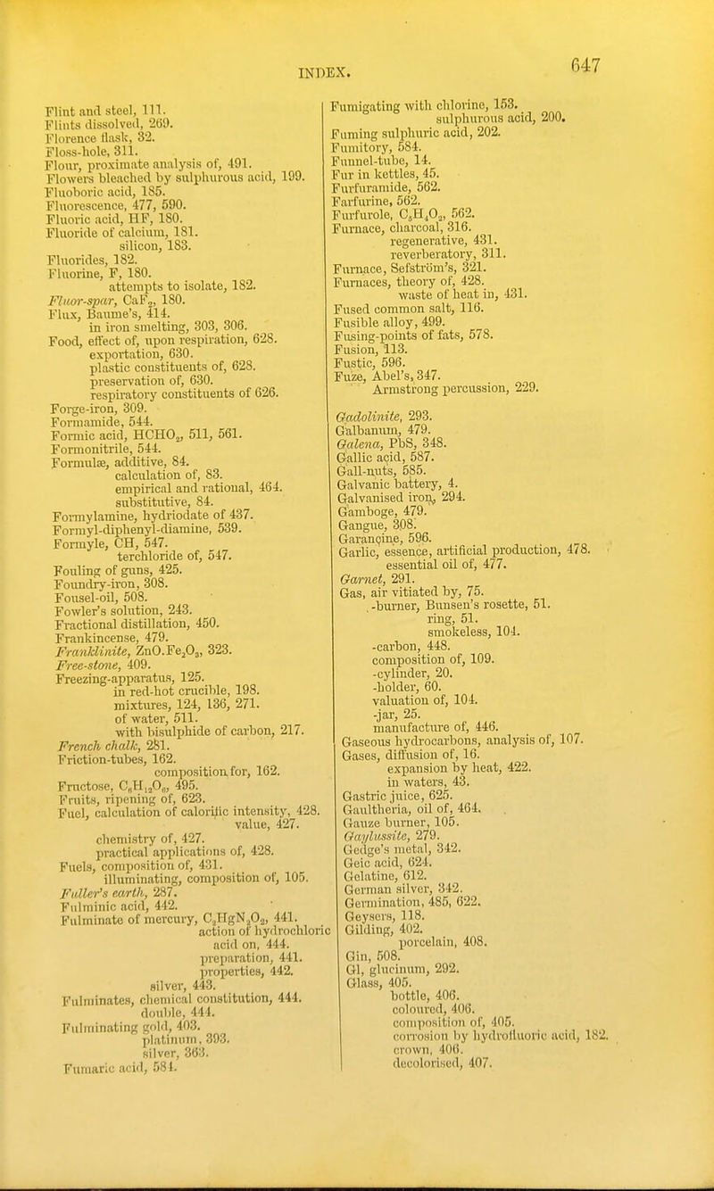 Flint and steol, Til. Flints dissolveil, 2(39. Florence tlask, 32. Floss-hole, 311. Flour, proximate analysis of, 491. Flowers bleached by sulphurous acid, 199. Fluoboric acid, 185. Fluorescence, 477, 590. Fluoric ,acid, HF, 180. Fluoride of calcium, 181. silicon, 183. Fluorides, 182. Fluorine, F, 180. attempts to isolate, 182. Fluor-spar, CaF,, 180. Flux, Baume's, 414. in iron smelting, 303, 306. Food, effect of, upon respiration, 628. exportation, 630. plastic constituents of, 628. preservation of, 630. respiratory constituents of 626. Forge-iron, 309. Fovniamide, 544. Formic acid, HCHO„ 511, 561. Formonitrile, 544. Formulce, additive, 84. calculation of, 83. empirical and rational, 464. substitutive, 84. Foi-mylamine, hydriodate of 437. Formyl-diphenyl-diamine, 539. Formyle, CH, 547. terchloride of, 547. Fouling of guns, 425. Foundiy-iron, 308. Fousel-oil, 508. Fowler's solution, 243. Fractional distillation, 450. Frankincense, 479. Fmnklinite, ZnO.FePs, 323. Free-stone, 409. Freezing-apparatus, 125. in red-hot crucible, 198, mixtures, 124, 136, 271. of water, 511. with bisuljihide of carbon, 217. French chalk, 2§1. Friction-tubes, 162. composition for, 162. Fructose, CgHifig, 495. Fruits, ripening of, 623. Fuel, calculation of calorllic inten.sity, 428. value, 427. chemistry of, 427. practical applications of, 428. Fuels, composition of, 431. illuminating, composition of, 105. Fuller's earth, 287. Fulminic acid, 442. Fulminate of mercury, C.HgNjO.^, 441. action of hydrochlor acid on, 444. preparation, 441. jiroperties, 442. silver, 443. Fulminates, chemical constitution, 444. double, 444. Fulminating gold, 403. pl.aliiuiin. 393. silver, 363. Fumaric acid, 584. Fumigating with chlorine, 153. sulphui-ous acid, 200. Fuming sulphuric acid, 202. Fumitory, 584. Fuunel-tube, 14. Fur in kettles, 45. Furfuranude, 562. Farfurine, 562. Furfurole, C,H,0„, 562. Furnace, charcoal, 316. regenerative, 431. reverberatory, 311. Furnace, Sefstrom's, 321. Furnaces, theory of, 428. waste of heat in, 431. Fused common salt, 116. Fusible alloy, 499. Fiising-pomts of fats, 578. Fusion, 113. Fustic, 596. Fuze, Abel's, 347. Armstrong iiercussion, 229. Gadolinite, 293. G'albanum, 479. Galena, PbS, 348. Gallic acid, 587. Gall-nuts, 585. Galvanic battery, 4. Galvanised iron^ 294. Gamboge, 479. Gangue, 308! GaranQine, 596. Garlic, essence, artificial production, 478. essential oil of, 477. Garnet, 291. Gas, air vitiated by, 75. -burner, Bunsen's rosette, 51. ring, 51. smokeless, 104. -carbon, 448. composition of, 109. -cylinder, 20. -holder, 60. valuation of, 104. -jar, 25. manufacture of, 446. Gaseous hydrocarbons, analysis of, 107. Gases, diffusion of, 16. exi^ansion by heat, 422. in waters, 43. Gastric juice, 62.5. Gaultheria, oil of, 464. Gauze burner, 105. Gaylussile, 279. Gedge's metal, 342. Geic acid, 624. Gelatine, 612. German silver, 342. Germination, 485, 622. Geysers, 118. Gilding, 402. porcelain, 408. Gin, 508. Gl, glucinum, 292. Glass, 405. bottle, 406. coloured, 406. composition of, 405. corrosion by hydrofluoric acid, 182. crown, 406. decolorised, 407.