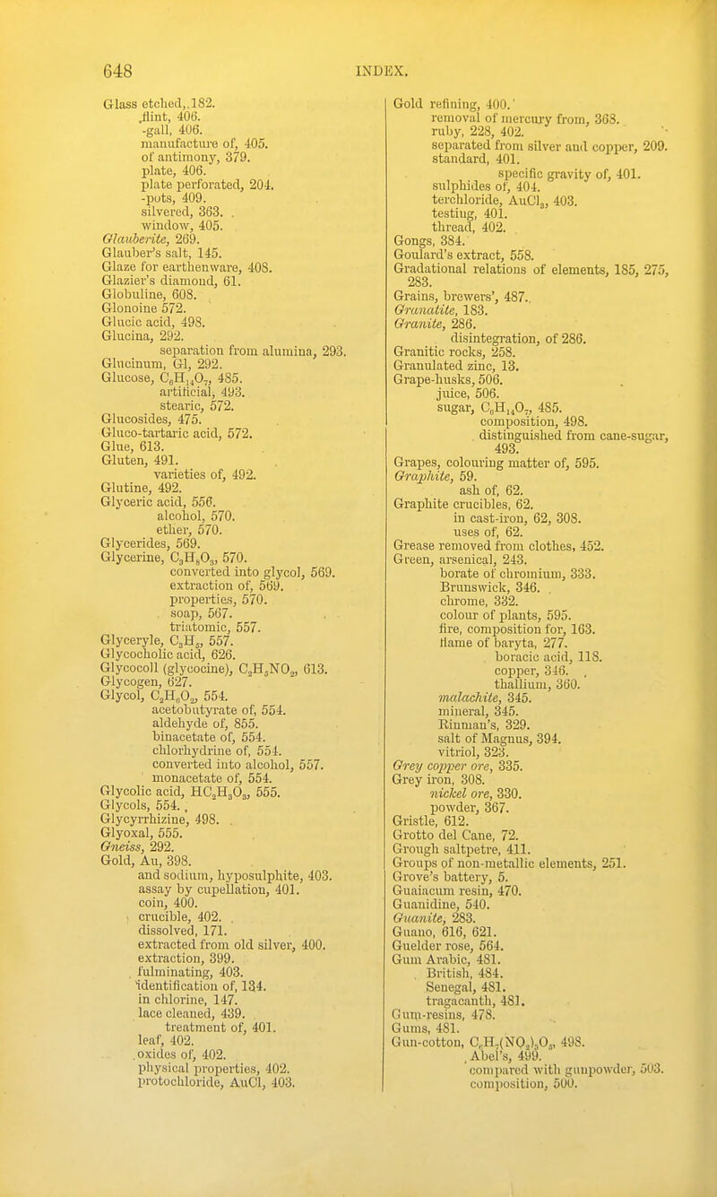 Glass etched,. 182. ^int, 406. -gall, 406. manufactiu'e of, 405. of antimony, 379. plate, 406. plate perforated, 204, -puts, 409. silvered, 363. . window, 405. Olmiberite, 269. Glauber's salt, 145. Glaze for earthenware, 40S. Glazier's diamond, 61. Giobuline, 608. Glonoine 572. Gliicic acid, 498. Glucina, 292. separation from alumina, 293. Glucinum, Gl, 292. Glucose, CgH,jO„ 485. artificial, 493. stearic, 572. Glucosides, 475. Gluco-tartai'ic acid, 572. Glue, 613. Gluten, 491. varieties of, 492. Glutine, 492. Glyceric acid, 556. alcohol, 570. ether, 570. Glycerides, 569. Glycerine, CjHsOj, 570. converted into glycol, 569. extraction of, 569. properties, 570. . soap, 567. triatomic, 557. Glyceryle, C3H,, 557. GlycochoUc acid, 626. GlycocoU (glycocine), C^H.NO,, 613. Glycogen, 627. Glycol, C,HoO„ 554. acetobutyi-ate of, 554. aldehyde of, 855. binacetate of, 554. chlorhydrine of, 554. converted into alcohol, 557. monacetate of, 554. Glycolic acid, HC2H3O3, 555. Glycols, 554., Glycyrrhizine, 498. . Glyoxal, 555. Gneiss, 292. Gold, Au, 398. and sodium, hyposulphite, 403. assay by cupellation, 401. coin, 400. . crucible, 402. . dissolved, 171. extracted from old silver, 400. extraction, 399. , fulminating, 403. Identification of, 134. in chlorine, 147. lace cleaned, 439. treatment of, 401. leaf, 402. .oxides of, 402. physical properties, 402. protochloride, AuCl, 403. Gold refining, 400.' removal of mercury from, 368. ruby, 228, 402. separated from silver and copper, 209. standard, 401. specific gravity of, 401. sulphides of, 404. terchloride, AuCl^, 403. testing, 401. thread, 402. Gongs, 384. Goulard's extract, 558. Gradational relations of elements, 185, 275, 283. Grains, brewers', 487.. Oranatile, 183. Granite, 286. disintegration, of 286. Granitic rocks, 258. Granulated zinc, 13. Grape-husks, 506. juice, 506. sugar, C„H„0„ 485. composition, 498. distinguished from cane-sugar, 493. Grapes, colouring matter of, 595. Graphite, 59. ash of, 62. Graphite crucibles, 62. in cast-ii'on, 62, 308. uses of, 62. Grease removed from clothes, 452. Green, arsenical, 243. borate of chromium, 333. Brunswick, 346. chrome, 332. colour of plants, 595. fire, composition for, 163. Hame of baryta, 277. boracic acid, 118. copper, 346. . thallium, 360. malachite, 345. miueral, 345. Rinman's, 329. salt of Magnus, 394. vitriol, 323. Grey coi^per ore, 335. Grey iron, 308. nickel ore, 330. powder, 367. Gristle, 612. Grotto del Cane, 72. Grough saltjietre, 411. Groups of non-metallic elements, 251. Grove's battery, 5. Guaiacum resin, 470. Guauidine, 540. Guaniie, 283. Guano, 616, 621. Guelder rose, 564. Gum Arabic, 481. , British, 484. Senegal, 481, tragacauth, 481, Gum-resins, 478. Gums, 481. Gun-cotton, C,.H,(N02)jOj, 498. . Abel's, 499. compared with gunpowder, 503. composition, 500.