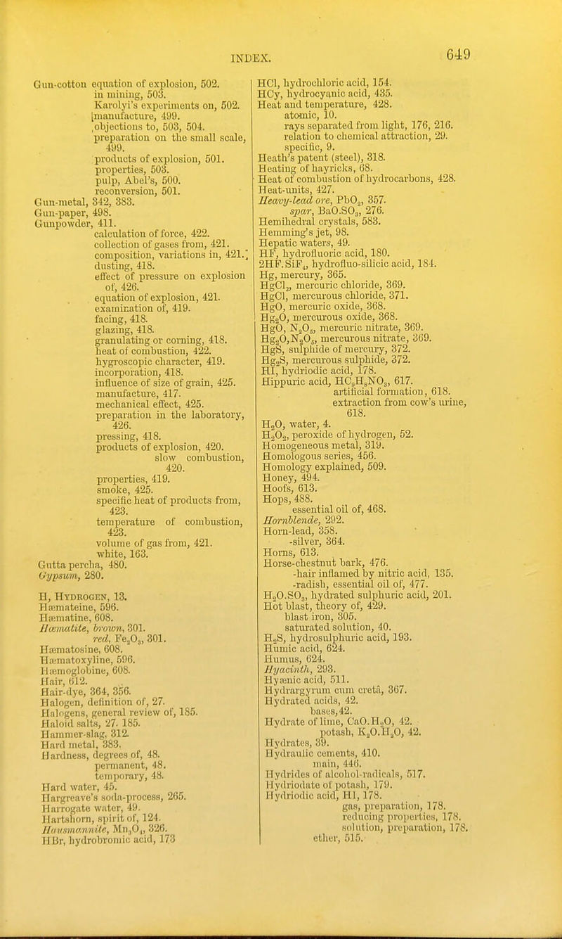Gun-cotton equation of explosion, 502. in iniuiiig, 503. Karolyi's experiments on, 502. [manufacture, 499. .objectious to, 503, 504. preparation on tlie small scale, 499. products of explosion, 501. properties, 503. pulp, Abel's, 500. reconversion, 501. Gun-metal, 342, 383. Gun-paper, 498. Gimpowder, 411. calculation of force, 422. collection of gases Irora, 421. composition, variations in, 421.' dusting, 418. efl'ect of pressure on explosion of, 426. equation of explosion, 421. examication of, 419. facing, 418. glazing, 418. granulating or corning, 418. heat of combustion, 422. hygi'oscopic character, 419. incorporation, 418. influence of size of grain, 425. manufacture, 417. mechanical effect, 425. preparation in the laboratory, 426. pressing, 418. products of explosion, 420. slow combustion, 420. properties, 419. smoke, 425. specific heat of products from, 423. temperature of combustion, 423. volume of gas from, 421. white, 163. Guttapercha, 480. Uypsum, 280. H, Hydrogen, 13. Hajmateine, 596. Haimatine, 608. Ucemalite, brovm, 301. red, FejOj, 301. Htematosine, 608. Hajmatoxyline, 596. Hienioglobine, 608. Hair, 612. Hair-dye, 364, 356. Halogen, definition of, 27. Halogens, general review of, 185. Haloid .salts, 27. 185. Hamnicr-slag, 312. Hard metal, 383. Hardness, degrees of, 48. permanent, 48. temporary, 48. Hard water, 45. Hargreave's soda-process, 265. Harrogate water, 49. Hartshorn, spirit of, 124._ llausmannile, Mn^O,, 326. HBr, hydrobromic acid, 173 HCl, hydrochloric acid, 154. HCy, hydrocyanic acid, 435. Heat and temperature, 428. atomic, 10. rays separated from light, 176, 216. relation to chemical attraction, 29. .specific, 9. Heath's patent (steel), 318. Heating of hayricks, 68. Heat of combustion of hydrocarbons, 428. Ileat-iinits, 427. Heavy-lead ore, PbO^, 357. spar, BaO.SOj, 276. Hemihedral crystals, 583. Hemming's jet, 98. Hepatic waters, 49. HF, hydrofluoric acid, 180. 2HF.SiF,„ hydi-ofluo-silicic acid, 184. Hg, mercury, 365. HgClj, mercuric chloride, 369. HgCl, mercurous chloride, 371. HgO, mercuric oxide, 368. Hg.20, n)ercurous oxide, 368. Hgb, NjOj, mercuric nitrate, 369. E.g.fi,'S>f.20„ mercurous nitrate, 369. HgS, sulphide of mercury, 372. HgjS, mercurous sidphide, 372. HI, hydriodic acid, 178. Hippuric acid, HCgHgNOj, 617. artificial formation, 618. extraction from cow's luiue, 618. HjO, water, 4. HjOg, peroxide of hydrogen, 52. Homogeneous metal, 319. Homologous series, 456. Homology explained, 509. Honey, 494. Hoofs, 613. Hops, 488. essential oil of, 468. EornUende, 292. Horn-lead, 358. -silver, 364. Horns, 613. Horse-chestnut bark, 476. -hair inflamed by nitric acid, 13.5. -radish, essential oil of, 477. H2O.SO3, hydrated sulphuric acid, 201. Hot blast, theory of, 429. blast iron, 305. saturated solution, 40. H.2S, hydrosulphuric acid, 193. Humic acid, 624. Humus, 624. Hyacinth, 293. Hya;nic acid, 511. Hydrargyrum cum creta, 367. Hydrated acids, 42. bases, 42. Hydrate of lime, CaO.H.,0, 42. potash, KjO.H.O, 42. Hydrates, 39. Hydraulic cements, 410. main, 446. Hydrides of alcohol-radicals, .517. Hydriodate of potash, 179. Hydriodic acid, HI, 178. gas, preparation, 178. reducing properties, 178. solution, i)reparation, 178. ether, 515.