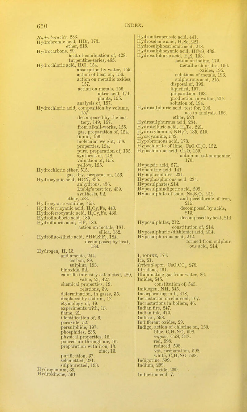 Hydrohoracite, 283. Hydrobromic acid, HBr, 173. ether, 515. Hydrocarbons, 89. heat of combustion of, 428. turpentine-series, 465. Hydi'ochloric acid, HCl, 154. absorption by water, 155. action of heat on, 166. action on metallic oxides, 157. action on metals, 156. nitric acid, 171. plants, 155. analysis of, 157. Hydrochloric acid, composition by volume, 157. decomposed by the bat- tery, 149, 157. from alkali-works, 155. gas, preparation of, 154. liquid, 156. molecular weight, 158. properties, 154. pure, preparation of, 155. synthesis of, 148. valuation of, 155. yellow, 155. Hydrochloric ether, 515. gas, dry, preparation, 156. Hydrocyanic acid, HON, 435. anhydrous, 436. Liebig's test for, 439. synthesis, 92. ether, 523. Hydrocyan-rosaniliue, 455. Hydroferricyanic acid, HgCygFe, 440. Hydroferrocyanic acid, H^CygFe, 435. Hydrofluoboric acid, 185. Hydrofluoric acid, HF, 180. action on metals, 181. silica, 182. Hydrofluo-silicic acid, 2HF.SiF,, 184. decomposed; heat, 184. Hydrogen, H, 13. and arsenic, 244. carbon, 89. sulphur, 193. binoxide, 52. caloi'itic intensity calculated, 429, value, 21, 427. chemical properties, 19. relations, 39. determination, in gases, 35. displaced by sodium, 12. etymology of, 19. experiments with, 15. flame, 21. identification of, 6. peroxide, 52. persulphide, 197. phosphides, 235. physical properties, 15. poured up through air, 16. preparation with iron, 13. zinc, 13. purification, 37. seleniotted, 221. sulphuretted, 193. Hydrogeninm, 39. Hydrokinono, 591. Hydronitroprussic acid, 441. Hydroselenio acid, H„Se, 221. Hydrosulphocarbonic acid, 218. Hydrosulphocyanic acid, HCyS, 439. Hydrosulphuric acid, H^S, 193. action on iodine, 179. metallic chlorides, 196. oxides, 195. solutions of metals, 196. sulphurous acid, 215. disposal of, 195. liquefied, 197. preparation, 193. production in waters, 212. solution of, 194. Hydrosulphuric acid, test for, 196. use in analysis, 196. ether, 523. Hydi-osulphurous acid, 284. Hydrotelluric acid, H.,Te, 221. Hydi-oxylamine, NH3O, 135, 519. Hyoscyamine, 532. Hypobromous acid, 173. Hypochlorite of lime, CaO.Cl„0, 152. Hypochlorous acid, CUO, 159.' action 011 sal-ammoniac, 170. Hypogeic acid, 571. Hyponitric acid, 141. Hypophosphites. 234. Hypophosphorous acid, 234. Hy posulphates, 214. Hyposulphindigotic acid, 599. Hyposulphite of soda, NajS^Oj, 212. and perchloride of iron, 215. decomposed by acids, 213. decomposedbyheat, 214. Hyposulphites, 212. constitution of, 214. Hyposulphuric (dithionic) acid, 214. Hyposulphiu'ous acid, 212. formed from sidphur- ous acid, 214. I, IODINE, 174. Ice, 51. Iceland spar, CaO.COj, 278. Idrialene, 461. Illuminating gas from water, 86. Imides, 545. constitution of, 545. Imidogen, NH, 545. Incorporating mill, 418, Incrustation on charcoal, 107. Inci'ustations in boilers, 46. Indian fire, 247. Indian ink, 470. Indican, 598. Indifterent o.xides,.29. Indigo, action of chlorine on, 150. blue, CsH,NO, 598. copper, CuS, 347. red, 598. reduced, 598. vat, preparation, 598. white, CsH„NO, 598. Indigotine, 599. Indium, 299. oxide, 299. Induction coil, 7.