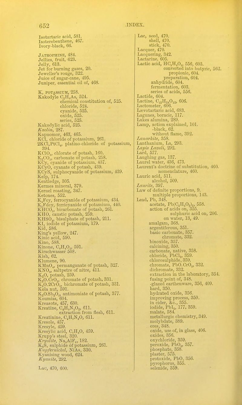 Isotartaric acid, 581. Isoterebentliene, 467. Ivory-black, 66. Jatbophine, 484. Jellies, fruit, 623. Jelly, 613. Jet for burning gases, 20. Jeweller's rouge, 322. Juice of sugar-cane, 495. Jumper, essential oil of, 468. K, POTASSIUM, 258. Kakoclyle O^H„As, 524. chemical constitution of, 525. chloride, 524. cyanide, 525. oxide, 525. series, 525. Kakodylic acid, 525. Kaolin, 287. Kapnomor, 463, 465. KCl, chloride of potassinra, 261. 2KCl,PtC'l4, platiuo-chloride of potassium, 394. KCIO3, chlorate of potash, 160. KaC'Oj, carbonate of potash, 258. KCy, cyanide of potassium, 437. KCyO, cyanate of potash, 439. KCyS, sulphocyauide of potassium, 439. Kelp, 174. Kentledge, 305. Kermes mineral, 379. Kernel roasting, 347. Ketones, 552. KjFcy, ferrocyanide of potassium, 434. KjFdcy, ferricyanide of potassium, 440. KHCO3, bicarbonate of potash, 261. KHO, caustic potash, 259. KHSO^, bisulphate of potash, 211. KI, iodide of potassium, 179. Kid, 586. King's yellow, 247. Kinic acid, 590. Kino, 588. Kinone, C„H,Oo, 591. Kirschwasser 508. Kish, 62. Klumene, 90. KMnO^, permanganate of potash, 327. KNO3, saltpetre of nitre, 411. K2O, potash, 259. KaO.CrOj, chromate of potash, 331. K20.2Cr03, bichromate of potash, 331. Kola nut, 591. KgO-SbaOj, antimoniate of potash, 377. Koumiss, 604. Kreasote, 457, 630. Kreatine, C4H(|N30.2, 611. extraction from flesh, 611. Kreatinine, C4H7N3O, 611. Kresole, 457. Kresyle, 459. Kresylic acid, C.HsO, 459. Krupp's steel, 320. Kryolile, NajAlFo, 182. KjS, sulphide of potassium, 261. Kupfernickel, NiAs, 330. Kyanising wood, 624. Kyanile, 292. Lac, 470, 600. Lac, seed, 470. shell, 470. stick, 470. Lacquer, 470. Lacquering, 342. Lactariue, 605. Lactic acid, HC3H5O3, 556, 603. converted into butyric, 562. propionic, 604. preparation, 604. anhydride, 604. fermentation, 603. series of acids, 556. Lactide, 604. Lactine, C^^M^iO^i, 606. Lactometer, 606. Laivotartaric acid, 683. Lagunes, boracic, 117. Lakes alumina, 289. Lamp, action explained, 101. -black, 62. without flame, 392. Lanarkite, 358. Lanthanium, La, 293. Lapis Lazuli, 292. Lard, 577. Laughing gas, 137. Laurel water, 436, 473. Lana'ent's doctrine of substitution, 460. nomeuclature, 460. Laurie acid, 511. alcohol, 509. Lauriie, 397. Law of definite proportions, 9. multiple proportions, 143. Lead, Pb, 348. acetate, Pb{C2H302)2, 558. action of acids on, 355. sulphuric acid on, 206. on water, 13, 49. amalgam, 368. argentiferous, 351. basic carbonate, 357. chromate, 332. binoxide, 357. calcining, 350. carbonate, native, 358. chloride, PbCl,, 359. ehlorosulphide, 359. chromate, PbO.CrOa, 332. dichromate, 332. extraction in the laboratory, 354. fusing point of, 348. -glazed earthenware, 356, 409. hard, 350. hydrated oxide, 356. improving process, 350. in cider, &c., 355. iodide, Pblj, 177, 359. malate, 584. metallurgic chemistry, 349. molybdate, 389. ores, 348. oxide, use of, in glass, 406. oxides, 356. oxychloride, 359. peroxide, PIjOj, 357. phosphate, 358. plaster, 575. protoxide, PbO, 356. pyroplioriis, 355. . selenide, 359.