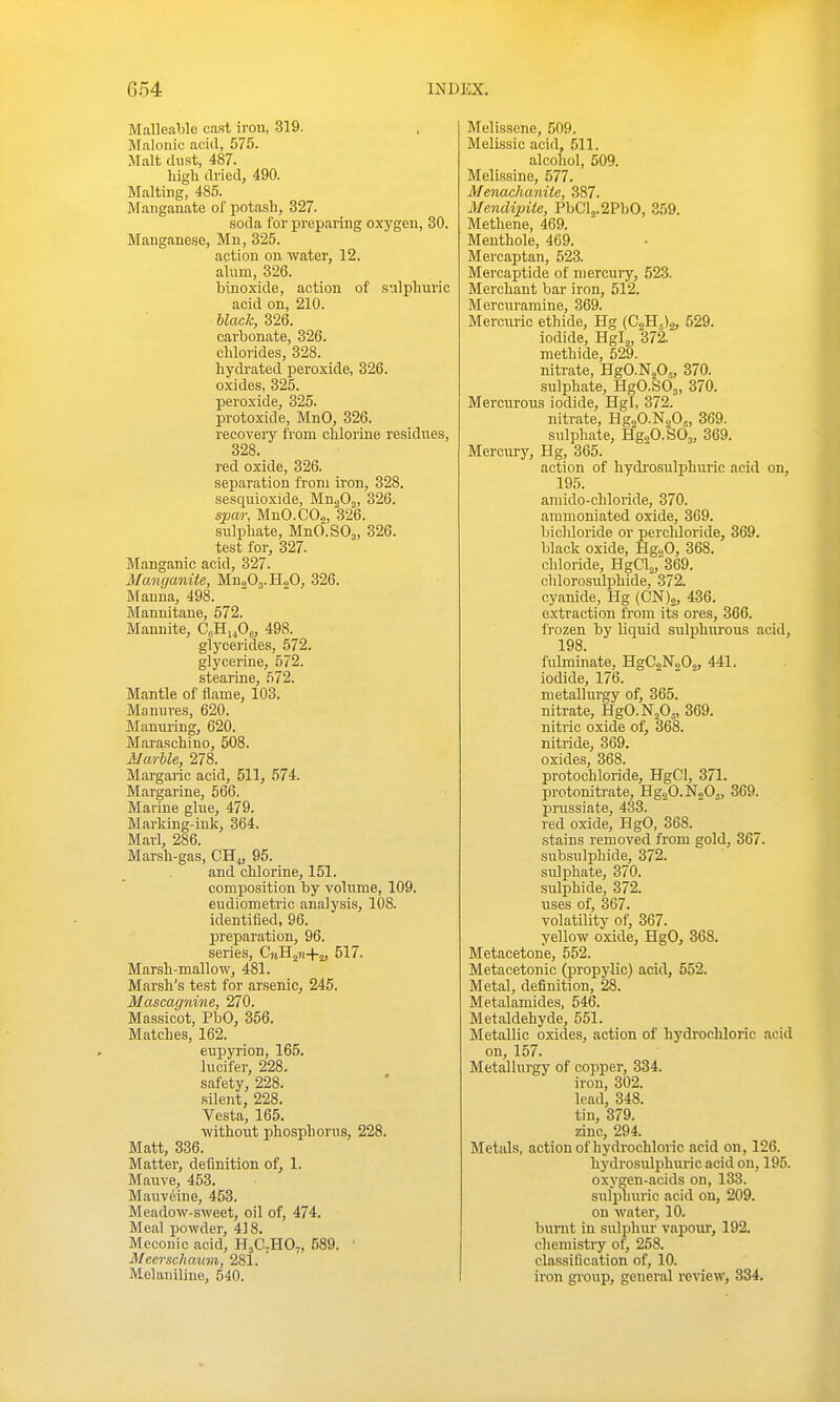 Malleable cast iron, 319. Malonic acid, 575. Malt du.st, 487. high dried, 490. Malting, 485. Manganate of potash, 327. soda for preparing oxygen, 30. Manganese, Mn, 325. action on water, 12. alum, 326. binoxide, action of sulphuric acid on, 210. black, 326. carbonate, 326. chlorides, 328. hydrated peroxide, 326. oxides, 325. peroxide, 325. protoxide, MnO, 326. recovery from chlorine residues, 328. red oxide, 326. separation from iron, 328. sesquioxide, Mn.pOj, 326. spar, MnO.COs, 326. sulphate, MnO.SOj, 326. test for, 327. Manganic acid, 327. Mancjaniie, Mn.iOj.HoO, 326. Manna, 498. Mannitane, 572. Mannite, CeHLjOe, 498. glycerides, 572. glycerine, 572. stearine, 572. Mantle of flame, 103. Manures, 620. Mamu-ing, 620. Maraschino, 508. Alarble, 278. Margaric acid, 511, 574. Margarine, 566. Marine glue, 479. Marldng-ink, 364. Marl, 286. Marsh-gas, CHj, 95. and chlorine, 151. composition by volume, 109. eudiometric analysis, 108. identified, 96. preparation, 96. series, CiiHi>i+2> 517. Marsh-mallow, 481. Marsh's test for arsenic, 245. Mascagnine, 270. Massicot, PbO, 356. Matches, 162. eupyrion, 165. Inciter, 228. safety, 228. .silent, 228. Vesta, 165. without phosphorus, 228. Matt, 336. Matter, definition of, 1. Mauve, 453. Mauveino, 453. Meadow-sweet, oil of, 474. Meal powder, 418. Meconic acid, H3C7HO,, 589. ' Meerschaum, 281. Melauiline, 540. Melissene, 509. Melissic acid, 511. alcohol, 509. Melis.sine, 577. Menachanite, 387. Mendipite, PbCl2.2PbO, 359. Methene, 469. Menthole, 469. Mercaptan, 523. Mercaptide of mercury, 52-3. Merchant bar iron, 512. Mcrcuramine, 369. Mercuric ethide, Hg (CaH.,)^, 529. iodide, Hgl^, 372. methide, 529. nitrate, HgO-NjO,, 370. sulphate, HgCSOj, 370. Mercurons iodide, Hgl, 372. nitrate, Hg.^O.NaO,, 369. sulphate, Hg20.S63, 369. Mercury, Hg, 365. action of hydrosulphuric acid on, 195. amido-chloride, 370. ammoniated oxide, 369. bicliloride or perchloride, 369. black oxide, HgoO, 368. chloride, Hga2,'369. chlorosulphide, 372. cyanide, Hg (CN)2, 436. extraction from its ores, 366. frozen by liquid sulphurous acid, 198. fulminate, HgCaNaOj, 441. iodide, 176. metallurgy of, 365. nitrate, HgO.N.Os, 369. nitric oxide of, 368. nitride, 369. oxides, 368. protochloride, HgCl, 371. protonitrate, HgjO.NoOj, 369. pnissiate, 433. red oxide, HgO, 368. .stains removed from gold, 367. subsulphide, 372. sidphate, 370. sulphide, 372. uses of, 367. volatility of, 367. yellow oxide, HgO, 368. Metacetone, 552. Metacetonic (propylic) acid, 552. Metal, definition, 28. Metalamides, 546. Metaldehyde, 551. Metallic oxides, action of hydrochloric acid on, 157. Metallurgy of copper, 334. iron, 302. lead, 348. tin, 379. zinc, 294. Metals, action of hydrochloric acid on, 126. hydrosulphuric acid on, 195. oxygen-acids on, 133. sulphuric acid on, 209. on water, 10. burnt in sulphur vapour, 192. chemistry of, 258. classification of, 10. iron group, general review, 334.