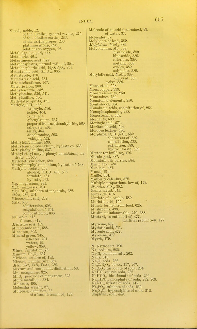 Metals, noble, 1-2. or tlie alkalies, general review, 275. of the alkaline earths, 283. of the earths proper, 286. platinum group, 398. relations to oxygen, 26. Metal-slag (copper), 338. Metanieric, Metantimonic aciil, 377. Metaphosphates, normal ratio ol', 25i. Metaphosphoric acid, IijO.P.jO,„ 231. Metastannic acid, SwjOio, 3SJ>. Metastyrole, 470. Metatartaric acid, 581. Metaterebenthene, 467. Meteoric iron, 300. Methyl-acetyle, 552. Methylamine, 536, 541. Afethylaniline, 536. Methylated spirits, 471. Methyle, CH^, 463. -caproyle, 516. iodide, 464. oxide, 464. -phenylaniine, 537. prepared from acetic anhydride, 560, salicylate, 464. series, 464. -theobromine, 593. -valeryle, 552. Methylethylamine, 536. Methyl-aniylo-phenylium, hydrate of, 536. Methylethylaniline, 537. Methyl-ethyl-amylo-phenyl-ammo'niuin, h.y - drate of, 536. Methylethylic ether, 522. Methylniorphylammonium, hydrate of, 538. Methylic acetate, 463. alcohol, CH^O, 463, 508. formiate, 464. hydrate, 463. Mg, magnesium, 281. MgO, magnesia, 281. MgO.SO,, sulphate of magnesia, 282. Mica, 286, 291. Microcosmic salt, 282. Milk, 603. adulteration, 606. coagulation of, 604. composition of, 606 Mill-cake, 418. furnace, 312. Millstone grit, 409. Mimotannic acid, 588. Mine iron, 305. Mineral green, 345. silicates, 291. waters, 49. yellow, 359. Mines, ventilation, 76. Minium, Vhfi,, 357. Mirbane, essence of, 135. Mirrors, manufacture, 367. Mispickel, FeS^-FeAs, 239. Mixture and compound, distinction, 58. Mn, manganese, 325. MnO.,, peroxide of manganese, 325. Moire metallique 384. Molasses, 495. Molecidar weight, 37. Molecule, definition, 36. of a base determined, 129. Molecule of an acid determined, 83. of water, 37. Molecules, 37. Molybdate of load, 389. Molyhdena, MoS.,, 389. Molybdenum, Mo, 389. bisulphide, 389. blue oxide, 889. chlorides, 389. metallic, 389. oxides, 389. sulphides, 389. Molybdic acid, MoO,„ 389. ilialysed, 389. oc/i^a, 889. Monacetine, 558. Mona coi^per, 339. Monad elements, 250. Monamines, 530. Monatomio elements, 250. Monkshood, 584. Monobasic acids, constitution of, 255. Mouophosphamide, 238. Monostearine, 569. Mordants, 600. Moringic acid, 571. Moritannic acid, 596. Morocco leather, 586. Morphine, Ci-HigNOj, 532. characters of, 589. constitution, 538. extraction, 589. hydrochlorate, 589. Mortar for building, 410. Mosaic gold, 387. Mountain ash berries, 584. Mucic acid, 481. Mucilage, 481. Mucus, 614. Muffle, 354. Miilberry calculus, 578. Multiple proportions, law of, 143. Mundic, FeS.^, 302. Muntz-metal, 341. Murexide, 616. Miu'iate of morphia, 589. Muriatic acid, 155. Muscle formed from food, 625. Mushrooms, 498. Muslin, uninflammable, 270, 388. Mustard, essential oil of, 477. artilicial production, 477. Myricine, 577- Myristic acid, 511. Myronic acid, 477. Myrosine, 477. Myrrh, 479. N, NlTTiOOKN. 120. Na, sodium, 202. NaCl, conmion salt, 262. Nails, 613. Na.jO, soda ,266. Na^O-B^Oj, borax, 117, 267. NaoCOj, carbonate of soda, 264. NallO, caustic soda, 266. NailC'Oa, bicarlionato of soda, 266. Na,jHP04, iihosphate of soda, 232, 209. NaNO,,, nitrate of soda, 412. Na.2S04, sulphate of soda, 269. Na^SaOa, hyposulphite of soda, 212. Naphtha, coal, 449.