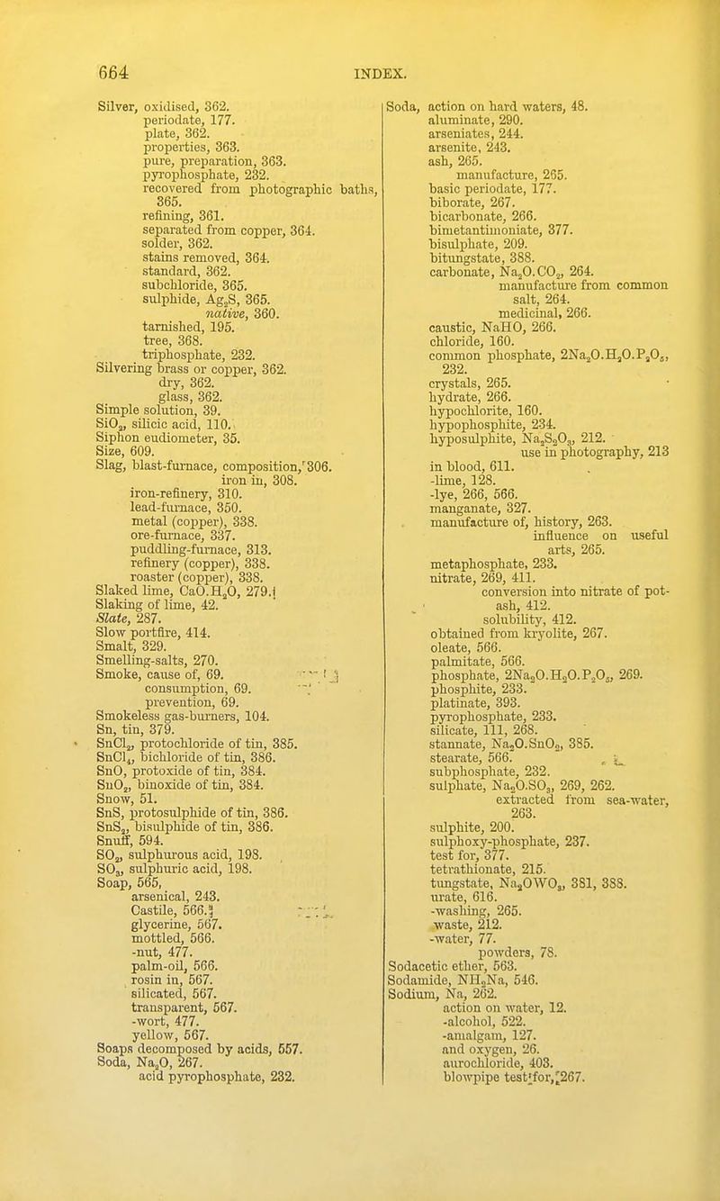 Silver, oxidised, 362. periodate, 177. plate, 362. properties, 363. pure, preparation, 363. pyj-ophosphate, 232. recovered from photographic baths, 365. refining, 361. separated from copper, 364. solder, 362. stains removed, 364. standard, 362. subchloride, 365. sulphide, Ag„S, 365. native, 360. tarnished, 195. tree, 368. triphosphate, 232. Silvering brass or copper, 362. dry, 362. glass, 362. Simple solution, 39. SiOj, silicic acid, 110. Siphon eudiometer, 35. Size, 609. Slag, blast-furnace, composition,''306. iron in, 308. iron-refinery, 310. lead-fumace, 350. metal (copper), 338. ore-furnace, 337. puddling-fumace, 313. refinery (copper), 338. roaster (copper), 338. Slaked lime, CaO.HjO, 279.] Slaking of lime, 42. Slate, 287. Slow portfire, 414. Smalt, 329. Smelling-salts, 270. Smoke, cause of, 69. ' ] consumption, 69. prevention, 69. Smokeless gas-burners, 104. Sn, tin, 379. SnClj, protochloride of tin, 385. SnCl^, bichloride of tin, 386. SnO, protoxide of tin, 384. SuOj, binoxide of tin, 384. Snow, 51. SnS, protosulphide of tin, 386. SnS„ bisulphide of tin, 386. Snuff, 594. SOj, sulphurous acid, 198. SO3, sulphuric acid, 198. Soap, 565, arsenical, 243. Castile, 566.? glycerine, 567. mottled, 566. -nut, 477. palm-oU, 566. rosin in, 567. silicated, 567. transparent, 667. -wort, 477. yellow, 567. Soaps decomposed by acids, 557. Soda, Na,0, 267. acid pyrophosphate, 232. Soda, action on hard waters, 48. aluminate, 290. arseniates, 244. arsenite, 243. ash, 265. manufacture, 265. basic periodate, 177. biborate, 267. bicarbonate, 266. bimetantimoniate, 377. bisulphate, 209. bitungstate, 388. carbonate, Na^CCO^, 264. manufacture from common salt, 264. medicinal, 266. caustic, NaHO, 266. chloride, 160. common phosphate, 2Na2O.H3O.PaOj, 232. crystals, 265. hydrate, 266. hypochlorite, 160. hypophosphite, 234. hyposulphite, NajSaOj, 212. use in photography, 213 in blood, 611. -lime, 128. -lye, 266, 566. manganate, 327. manufacture of, history, 263. influence on useful arts, 265. metaphosphate, 233. nitrate, 269, 411. conversion into nitrate of pot- ash, 412. solubility, 412. obtained fi'om kryolite, 267. oleate, 566. palmitate, 566. phosphate, 2Na2O.H2O.P2O5, 269. phosphite, 233. platinate, 393. pyrophosphate, 233. silicate. 111, 268. stannate, NajO.SnOg, 385. stearate, 566. , subphosphate, 232. sulphate, NasCSOj, 269, 262. extracted from sea-water, 263. sulphite, 200. sulphoxy-phosphate, 237. test for, 377. tetrathionate, 215. tungstate, NajOWO,, 381, 388. urate, 616. -washing, 265. waste, 212. -water, 77. powders, 78. Sodacetic ether, 563. Sodamide, NH»Na, 546. Sodium, Na, 262. action on water, 12. -alcoliol, 522. -amalgam, 127. and oxygen, 26. aurochloride, 403. blowpipe testifor,2267.