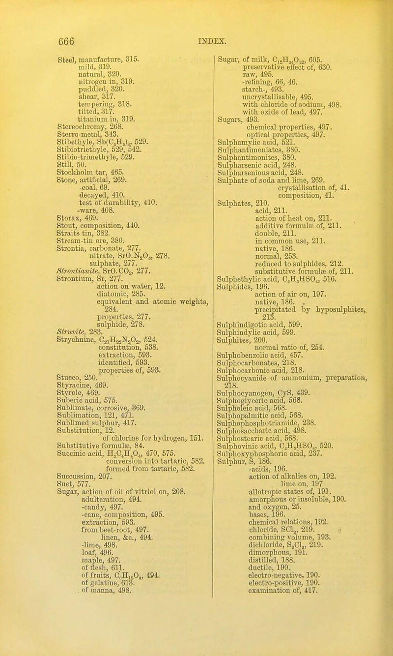 Steel, manufacture, 315. mild, 319. Eatiiral, 320. nitrogen in, 319. puddled, 320. shear, 317. tempering, 318. tilted, 317. titanium in, 319. Stereocbromy, 268. Sterro-metal, 343. Stibethyle, Sb{C,H5)3, 529. Stibiotrietbyle, 529, 542. Stibio-trimethyle, 529. StiU, 50. Stockliolm tar, 465. Stone, artificial, 269. -coal, 69. decayed, 410. test of durability, 410. -ware, 408. Storax, 469. Stout, composition, 440. Straits tin, 382. Stream-tin ore, 380. Strontia, carbonate, 277. nitrate, SrO.NaOs, 278. sulphate, 277. atrontianite, SrO.COa, 277. Strontium, Sr, 277. action on water, 12. diatomic, 285. equivalent and atomic weights, 284. properties, 277. sulphide, 278. Struviie, 283. Strychnine, C2]H22]S202, 524. constitution, 538. extraction, 593. identified, 593. properties of, 593. Stucco, 250. St3Tacine, 469. Styrole, 469. Suberic acid, 575. Sublimate, corrosive, 369. SubUmation, 121, 471. SubUmed sulphiu-, 417. Substitution, 12. of chlorine for hydrogen, 151. Substitutive fonnulse, 84. Succinic acid, H^C^Bfii, 470, 575. conversion into tartaric, 582. formed from tartaric, 582. Succussion, 207. Suet, 577. Sugar, action of oil of vitriol on, 208. adulteration, 494. -candy, 497. -cane, composition, 495. extraction, 593. from beet-root, 497. linen, &c., 494. -lime, 498. loaf, 496. maple, 497. of liesh, 611. of fruits, C„H,20„ 494. of gelatine, 613. . of manna, 498. Sugar, of milk, CiaHjjOia, 605. preservative effect of, 630. raw, 495. -refining, 66, 46. starch-, 493. uncrystallisable, 495. with chloride of sodium, 498. with oxide of lead, 497. Sugars, 493. chemical properties, 497. optical properties, 497. Sulphamylic acid, 521. Sulphantimoniates, 380. Sulphantimonites, 380. Sulpharsenic acid, 248. Sulpharsenious acid, 248. Sulphate of soda and lime, 269. crystallisation of, 41. composition, 41. Sulphates, 210. acid, 211. action of heat on, 211. additive formulse of, 211. double, 211. in common use, 211. native, 186. normal, 253. reduced to sulphides, 212. substitutive formula of, 211. Sulphethylic acid, C^H^HSOi, 516. Sulphides, 196. action of air on, 197. native, 186. . precipitated by hj^osulphites, 213. Sulphindigotic acid, 599. Sulphindylic acid, 599. Sulphites, 200. normal ratio of, 254. SulphobenzoUc acid, 457. Sulphocarbonates, 218. Sulphocarbonic acid, 218. Sulphocyanide of ammonium, prepai'ation, 218. Sulphocyanogen, CyS, 439. Sulphoglyceric acid, 568. Sulpholeic acid, 568. Sulphopalmitic acid, 568. Sulphophosphotriamide, 238. Sulphosaccharic acid, 498. Sulphostearic acid, 568. Sulphovinic acid, C^H^HSO^ 520. Sulphoxyphosphoric acid, 237. Sulphur, S, 186. -acids, 196. action of alkalies on, 192. lime on, 197 allotropic states of, 191. amorphous or insoluble, 190. and oxygen, 25. bases, 196. chemical relations, 192. chloride, SCI2, 219. combining volume, 193. dichloride, B.fi\„ 219. dimorphous, 191. distilled, 188. ductile, 190. electro-negative, 190. electro-positive, 190. examination of, 417.