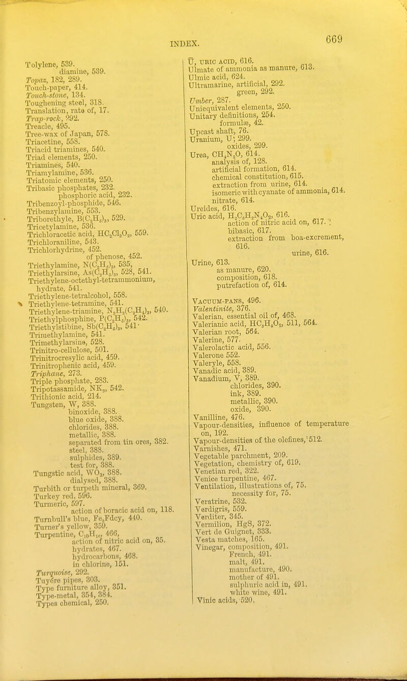 Tolylene, 539. diamine, 539. Topaz, 182, 289. Touch-paper, 414. Touchstone, 134. Tougheiiiug steel, 318. Translation, rate of, 17. Trap-rock, 9.92. Treacle, 495. Tree-wax of Japan, 578. Triacetine, 558. Triacid triamines, 540. Triad elements, 250. Triamines, 540. Triamylamine, 536. Triatomic elements, 250. Tribasic pliospliates, 232. phosplioric acid, 232. Tribenzoyl-pliospliide, 546. Tribenzylamine, 553. Triborethyle, B(C,H,)3, 529. Tricetylamine, 536. Trichloracetic acid, HC3CI3O2, 559. Tricliloraniline, 543. Trichlorliydi-ine, 452. of phenose, 452. Triethylamine, N(C2H5)3, 535, Trietliylarsme, As(C„H5)3, 528, 541. Triethylene-octetbyl-tetrammonium, hydrate, 541. Triethylene-tetralcohol, 558. X Triethylene-tetramme, 541. Trietlivlene-triamine, N3H3{C'2H4)3, 540. Triethylphosphine, P(C,Hj)3, 542. Triethylstibine, Sb(C2H5)3, 541- Triraethylamine, 541. Trimethylarsine, 528. Trinitro-cellulose, 501. Trinitrocresylic acid, 459. Trinitrophenic acid, 459. Triphcme, 273. Triple phosphate, 283. Tripotassamide, NK3, 542. Trithionic acid, 214. Tungsten, W, 388. binoxide, 388. blue oxide, 388. chlorides, 388. metallic, 388. separated from tin ores, 382. steel. 388. snlpiiides, 389. test for, 388. Tungstic acid, WO3, 388. dialy.sed, 388. Turbith or tnrpeth mineral, 369. Turkey red, 596. Turmeric, 597. action of boracic acid on, llo. Tnrnbull's blue, Fe^Fdcy, 440. Turner's yellow, 359. Turpentine, CioH,„, 466, action of nitric acid on, 6t>. hydrates, 467. hydrocarljons, 468. in chlorine, 151. Turquoise, 292. Tuyere pipes, 303. Type furniture alloy, 351. Type-metal, 354, 384. Types chemical, 250. U, URIC AOID, 616. Ulmato of ammonia as manure, olrf. Ulmic acid, 624. Ultramarine, artificial, 292. green, 292. Vinher, 287. Unieqnivalent elements, 250. Unitary definitions, 254. formulaj, 42. Upcast shaft, 76. Uranium, U; 299. oxides, 299. Urea, CH,N,0, 614. analysis of, 128. artificial formation, 614. chemical constitution, 615. extraction from nrine, 614. isomeric with cyanate of ammonia, 614. nitrate, 614. Ureides, 616. Uric acid, H„C,H,NA. 616. action of nitric acid on, 617. . bibasic, 617. extraction from boa-excrement, 616. urine, 616. Urine, 613. as manure, 620. composition, 618. putrefaction of, 614. Vacuum-pans, 496. Valentinite, 376. Valerian, essential oil of, 468. Valerianic acid, HC^HjOa, 511, 564. Valerian root, 564. Valerine, 577- Valerolactic acid, 556. Valerone 552. Valeryle, 658. Vanadic acid, 389. Vanadium, V, 389. chlorides, 390. ink, 389. metaUic, 390. oxide, 390. Vanilline, 476. Vaponr-densities, influence of temperatui-e on, 192. Vapour-densities of the defines,'512. Varnishes, 471. Vegetable parchment, 209. Vegetation, chemistry of, 619. Venetian red, 322. Venice turpentine, 4C7. Ventilation, illustrations oi^ 75. necessity for, 75. Veratrine, 532. Verdigris, 559. Verditer, 345. Vermilion, HgS, 372. Vert de Guignot, 333. Vesta matches, 165. Vinegar, composition, 491. French, 491. malt, 491. maiuifacture, 490. mother of 491. sulphurio acid in, 491. white wine, 491. Vinio acids, 520.