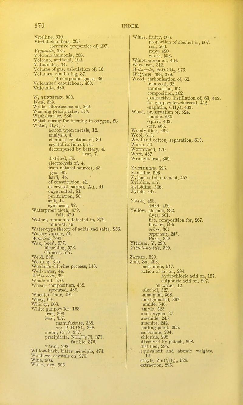 Vitelline, 610. Yitrlol-chambers, 205. corrosive properties of, 207. Vivianite, 324. Volcanic ammonia, 268. Volcano, artiftcial, 192. Voltameter, 34. Volume of gas, calculation of, 16. Volumes, combining, 37. of compomid gases, 36. Vulcanised caoutchouc, 480. Vulcanite, 480. W, TUNGSTEN, 388. Wad, 325. Walls, efforescence on, 269. Washing precipitates, 113. Wash-leather, 586. Watch-spring for burning in oxygen, 28. Water, HgO, 4. action upon metals, 12. analysis, 4. chemical relations of, 39. crystallisation of, 51. decomposed by battery, 4. heat, 7. distilled, 50. electrolysis of, 4. from natural sources, 43. -gas, 86. hard, 44. of constitution, 41. Of crystallisation, Aq., 41. oxygenated, 51. purification, 50. soft, 44. synthesis, 32. Waterproof cloth, 479. felt, 479- Waters, ammonia detected in, 372. mineral, 49. Water-type theoi-y of acids and salts, 256. Watery vapour, 51. Wavellite, 292. Wax, bees', 577. bleaching, 578. Chinese, 577. Weld, 595. Welding, 315. Weldon's chlorine process, 146. Well-water, 44. Welsh coal, 69. Whale-oil, 576. Wlioat, composition, 482. sprouted, 486. Wheaten flour, 491. Whey, 604. Wliisky, 508. White gunpowder, 163. iron, 308. lead, 357. manufacture, 358. nrc, PbO.CO.,, 348. metal, Cu„S. 337. precipitate, NH„TTecC1, 371. fusible^ 370. vitriol, 298. Willow-bark, bitter principle, 474. Windows, crystals on, 270. Wine, 606. WiiK's, dry, 506. Wines, fraity, 506. proportion of alcohol in, 507. red, 506. ropy, 490. white, 506. Winter-green oil, 464. Wire iron, 313. Witherile, BaO.COa, 276. Wolfram, 388, 379. Wood, carbonisation of, 62. -charcoal, 62. combustion, 62. composition, 462. destructive distillation of, 63, 462. for gunpowder-charcoal, 415. -naphtha, CH,0, 463. Wood, preservation of, 624. -smoke, 630. -spirit, 463. -tar, 463. Woody fibre, 462. Wool, 613. Wool and cotton, separation, 613. Worm, 50. Wormwood, 470. Wort, 487. Wrought iron, 309. Xantheine, 595. Xanthine, 595. Xylene-sulphonic acid, 457. Xylidiue, 457. Xyloidine. 506. Xylole, 447. Yeast, 488. dried, 489. Yellow, chrome, 332. dyes, 601. fire, composition for, 267. flowers, 595. ochre, 301 orpiment, 247. Paris, 359. Yttrium, Y, 293. Yttrotantcdite, 390. Zaffee, 329. Zinc, Zn, 293. -acetimide, 547. action of air on, 294. hydrochloric acid on, 157. sulphuric acid on, 297. on water, 12. -alcohol, 527. -amalgam, 368. amalgamated, 367. -amide, 546. amyle, 528. and oxygen, 27- arsenide, 245. arsenite, 242. boiling-point, 295. carbonate, 294. ■ chloride, 298. dissolved by potash, 298. distilled, 295. equivalent and atomic weights, 14. ethyle, ZnfCjH,),, 526. extraction, 295.