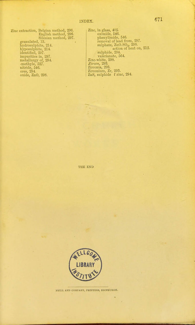 Zinc extraction, Belgian nietliod, 296. Englisli methoil, 296. Silesian method, 297. granulated, 13. hydrosulpliite, 214. hyposulphite, 214. Identified, 297. impurities in, 297. metallurgy of, 294. -methyle, 527. nitride, 546. ores, 294. oxide, ZnO, 298. Zinc, in glass, 405. oximide, 546. phenylimide, 546. removal of lead from, 297. sulphate, ZuO.SOg, 298. action of heat on, 212. sulphide, 294. valerianate, 564. Zinc-white, 298. Zircon, 293. Zirconia, 293. Zirconium, Zr, 293. ZnS, sulphide f zinc, 294. THE END NBir.r, \m oompanv, piunters, EDixnunon.