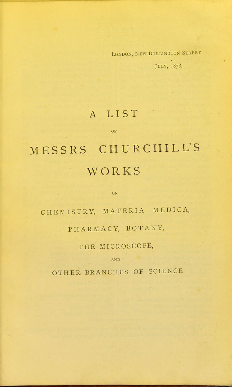 London, New Burlington Street July, 1878. A LIST • OF MESSRS CHURCHILL'S WORKS ON CHEMISTRY, MATERIA MEDICA, PHARMACY, BOTANY. THE MICROSCOPE, AND OTHER BRANCHES OF SCIENCE