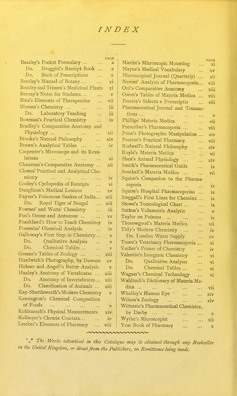 PAGE Beasley's Pocket Fonnulary x Do. Draggist's Receipt Book ... x Do. Book of Prescriptions ... x Bentley's Manual of Botany ... ... xi Bentley and Trimen's Medicinal Plants xi Bernay's Notes for Students v Binz's Elements of Therapeutics ... vii Bloxam's Chemistry iii Do. Laboratory Teaching ... iii Bowman's Practical Chemistry ... iv Bradley's Comparative Anatomy and Physiology xii Bi-ooke's Natural Philosophy ... xiv Brown's Analytical Tables iv Carpenter's Microscope and its Reve- lations xi Chauveau's Comparative Anatomy ... xii Clowes' Practical and Analytical Che- mistry ... ... ... ... iv Cooley's CyclopEedia of Receipts ... vi Dunglison's Medical Lexicon ... xv Fayrer's Poisonous Snakes of India... xiii Do. Royal Tiger of Bengal ... xiii Fownes' and Watts' Chemistry ... iii Fox's Ozone and Antozone xv Frankland's How to Teach Chemistry iv Fresenius' Chemical Analysis ... iv Galloway's First Step in Chemistiy... v Do. Qualitative Analysis ... v Do. Chemical Tables... ... v Greene's Tables of Zoology ... ... xiii Hardwich's Photography, by Dawson xv Hehner and Angell's Butter Analysis v Huxley's Anatomy ofVertebrates ... xiii Do. Anatomy of Invertebrates... xiii Do. Classification of Animals ... xiii Kay-Shuttleworth's Modern Chemistiy v Kensington's Chemical Composition of Foods V Kohlrausch's Physical Measurements xiv Kollmyer's Chemia Coartata iv Lescher's Elements of Pharmacy ... viii Martin's Microscopic Mounting ... xi Mayne's Medical Vocabulary ... xv Microscopical Journal (Quarterly) ... xii Nevins' Analysis of Pharmacopoeia... viii Ord's Comparative Anatomy ... xiii Owen's Tables of Materia Medica ... viii Pereira's Selecta e Prsescriptis Viii Pharmaceutical Journal and Transac- tions... Phillips' Materia Medica vii Prescriber's Pharmacopoeia ... viii Price's Photographic Manipulation ... XIV Proctor's Practical Pharmacy viii Rodwell's Natural Philosophy XIV Royle's Materia Medica Vll Shea's Animal Physiology ... XIV Smith's Phannaceutical Guide IX Southall's Materia Mpdin VII Squire's Companion to the Pharma- copoeia IX Squire's Hospital Pharmacopoeias IX Steeeall's First Lines for Chprnist: IX Stowe's Toxicological Chart... IX Sutton's Volumetrir Analv<;i<; V Taylor on Poisons IX Thorowgood's Materia Medica Vll Tidy's Modern Chemistry iv Do. London Water Supply XV Tuson's Veterinary Pharmacopoeia ... xi Vacher's Primer of Chemistry iv Valentin's Inorganic Chemistry vi Do. Qualitative Analysis vi Do. Chemical Tables vi Wagner's Chemical Technology vi Wahltuch's Dictionary of Materia Me- dica ... vii WhaUey's Human Eye xiv Wilson's Zoology xiv Wittstein's Pharmaceutical Chemistiy, by Darby ... X Wythe's Microscopist xii Year Book of Pharmacy X *,* The Works advertised in this Catalo^e may be obtained through any Bookseller 'he United Kingdovi, or direct from the Publishers, on Remittance being made.