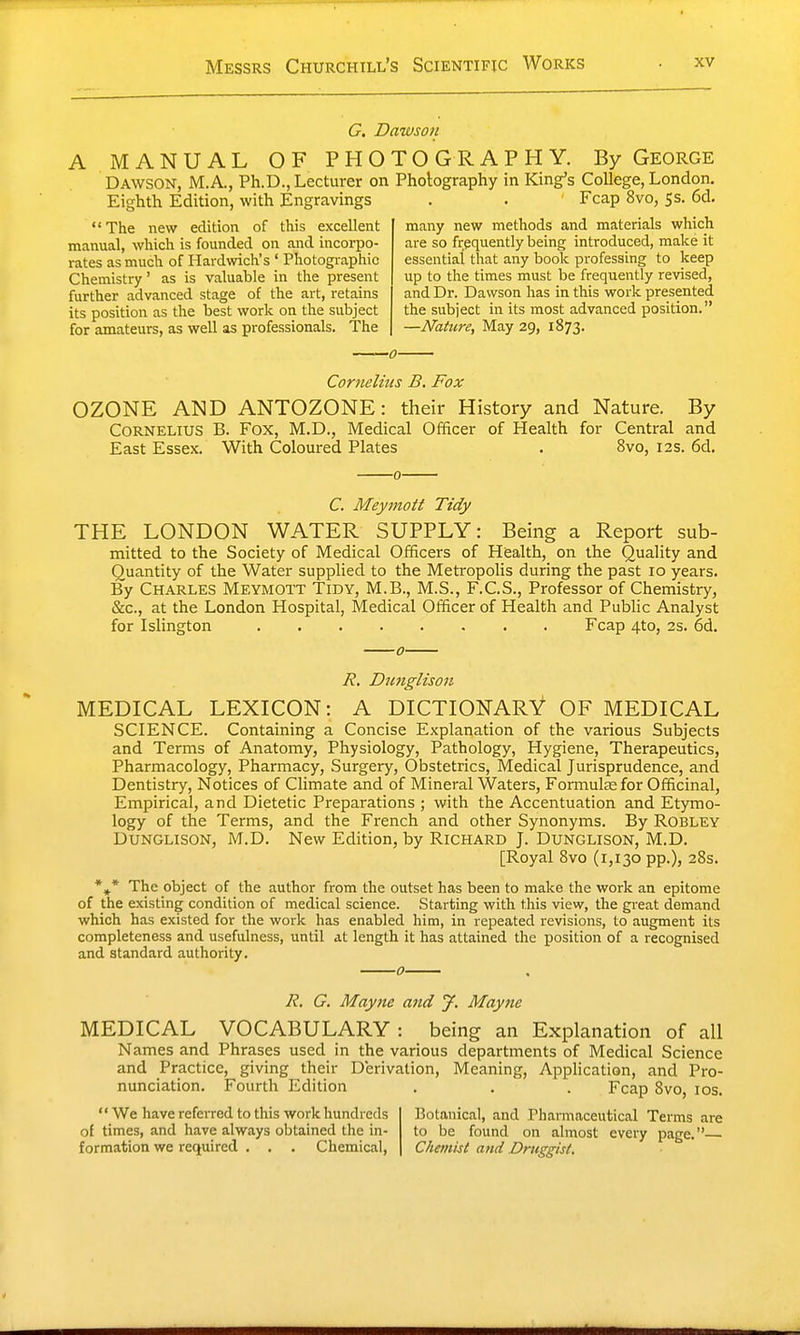 Messrs Churchill's Scientific Works G. Dawsoit A MANUAL OF PHOTOGRAPHY. By George Dawson, M.A., Ph.D., Lecturer on Pholography in King's College, London. Eighth Edition, with Engravings The new edition of this excellent manual, which is founded on and incorpo- rates as much of Hardwich's ' Photographic Chemistry' as is valuable in the present further advanced stage of the art, retains its position as the best work on the subject for amateurs, as well as professionals. The Fcap 8vo, 5s. 6d. many new methods and materials which are so frequently being introduced, make it essential that any book professing to keep up to tlie times must be frequently revised, and Dr. Dawson has in this work presented the subject in its most advanced position. —Nattn-e, May 29, 1873. Cornelius B. Fox OZONE AND ANTOZONE: their History and Nature. By Cornelius B. Fox, M.D,, Medical Officer of Health for Central and East Essex. With Coloured Plates . 8vo, 12s. 6d. C. Meymott Tidy THE LONDON WATER SUPPLY: Being a Report sub- ntiitted to the Society of Medical Officers of Health, on the Quality and Quantity of the Water supplied to the Metropolis during the past 10 years. By Charles Meymott Tidy, M.B., M.S., F.C.S., Professor of Chemistry, &c., at the London Hospital, Medical Officer of Health and Public Analyst for Islington Fcap 4to, 2s. 6d. R. Dunglison MEDICAL LEXICON: A DICTIONARY OF MEDICAL SCIENCE. Containing a Concise Explanation of the various Subjects and Terms of Anatomy, Physiology, Pathology, Hygiene, Therapeutics, Pharmacology, Pharmacy, Surgery, Obstetrics, Medical Jurisprudence, and Dentistry, Notices of Climate and of Mineral Waters, Formulae for Officinal, Empirical, and Dietetic Preparations ; with the Accentuation and Etymo- logy of the Terms, and the French and other Synonyms. By ROBLEY Dunglison, M.D. New Edition, by Richard J. Dunglison, M.D. [Royal 8vo (1,130 pp.), 28s. *»* The object of the author from the outset has been to make the work an epitome of the existing condition of medical science. Starting with this view, the great demand which has existed for the work has enabled him, in repeated revisions, to augment its completeness and usefulness, until at length it has attained the position of a recognised and standard authority. R. G, Mayne and J. Mayne MEDICAL VOCABULARY : being an Explanation of all Names and Phrases used in the various departments of Medical Science and Practice, giving their Derivation, Meaning, Application, and Pro- nunciation. Fourth Edition . . . Fcap 8vo, los. We have referred to this work hundreds of times, and have always obtained the in- formation we required . . . Chemical, Botanical, and Pharmaceutical Terms are to be found on almost every page.— Chemist and Druggist,