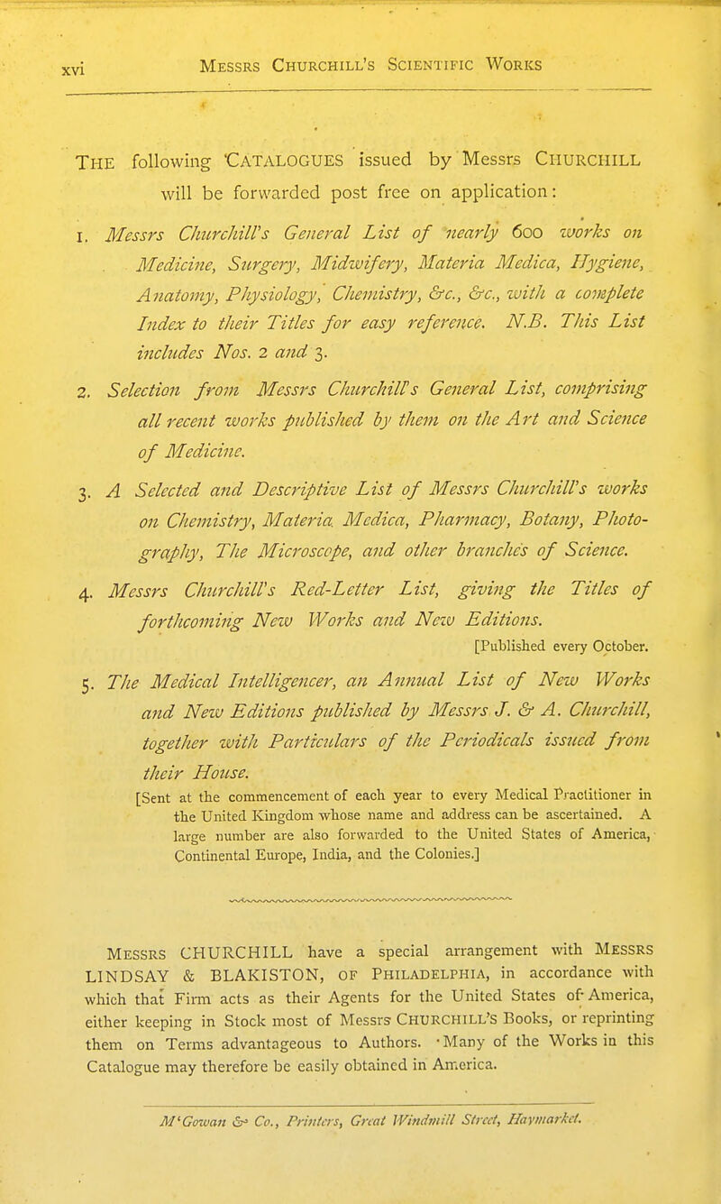 xvi The following Catalogues issued by Messrs Churchill will be forwarded post free on application: 1. Messrs ChurchiWs General List of nearly 600 tuorks on Medicine, Surgery, Midwifery, Materia Medica, Hygiene, Ajiatomy, Physiology, Chemistry, &c., &c., zuith a complete Index to their Titles for easy reference. N.B. This List includes Nos. 2 and 3. 2. Selection from Messrs ChurchiWs General List, comprising all recent works published by them on the Art and Science of Medicine. 3. A Selected and Descriptive List of Messrs Churchill's works on Chemistry, Materia. Medica, Pharmacy, Botany, Photo- graphy, The Microscope, and other branches of Science. 4. Messrs Churchiirs Red-Letter List, giving the Titles of forthcoming New Works and Nezv Editions. [Published every October. 5. The Medical Intelligencer, an Annual List of New Works and Nezv Editions published by Messrs J. &- A. Churchill, together with Partictilars of the Periodicals issued from their House. [Sent at the commencement of each year to every Medical Practitioner in the United Kingdom whose name and address can be ascertained. A large number are also forwarded to the United States of America, Continental Europe, India, and the Colonies.] Messrs CHURCHILL have a special arrangement with MESSRS LINDSAY & BLAKISTON, OF Philadelphia, in accordance with which that Firm acts as their Agents for the United States of- America, either keeping in Stock most of Messrs Churchill's Books, or reprinting them on Terms advantageous to Authors. • Many of the Works in this Catalogue may therefore be easily obtained in America. M'Gowati Co., Printers, Gnat Windmill Street, Haymarket.