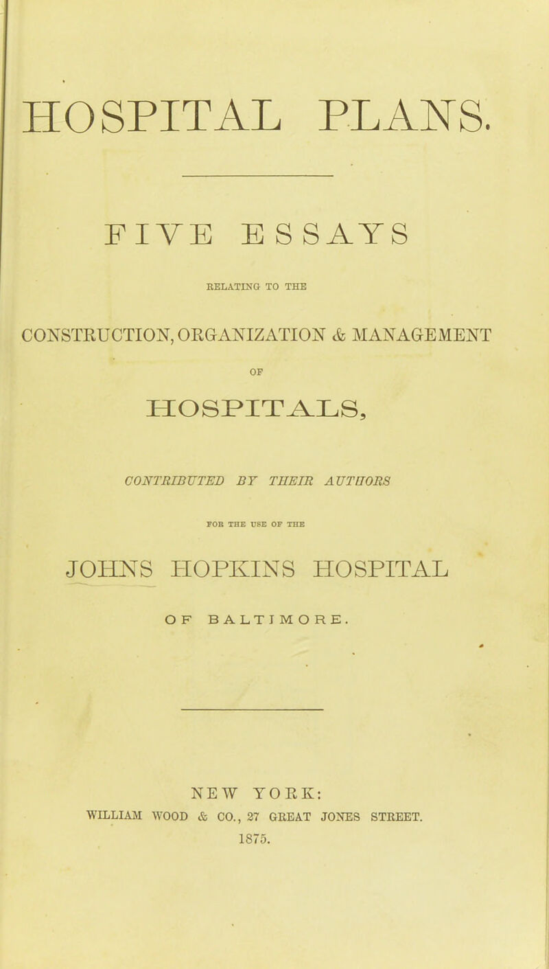 HOSPITAL PLANS. FIVE ESSAYS RELATING TO THE CONSTRUCTION, ORGANIZATION & MANAGEMENT OP HOSPITALS, CONTRIBUTED BY THEIR AUTHORS POB THE USE OF THE JOHNS PIOPKINS HOSPITAL OF BALTIMORE. NEW YORK: WILLIAM WOOD & CO., 27 GREAT JONES STREET. 1875.