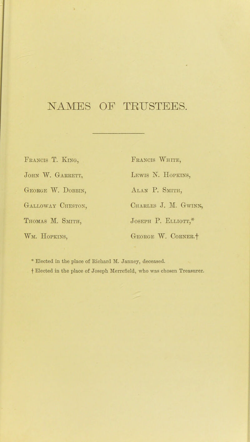 NAMES OF TRUSTEES. Fkancis T. King, John W. Gaerett, George W. Dobbin, Galloway Cheston, Thomas M. Smith, Wm. Hopkins, Francis White, Lewis 1!^^. Hopkins, Alan P. Smith, Charles J. M. Gwinn, Joseph P. Elliott,* George W. Corner, f * Elected in the place of Richard M. Janney, deceased. t Elected in the place of Joseph Merrefield, who was chosen Treasurer.