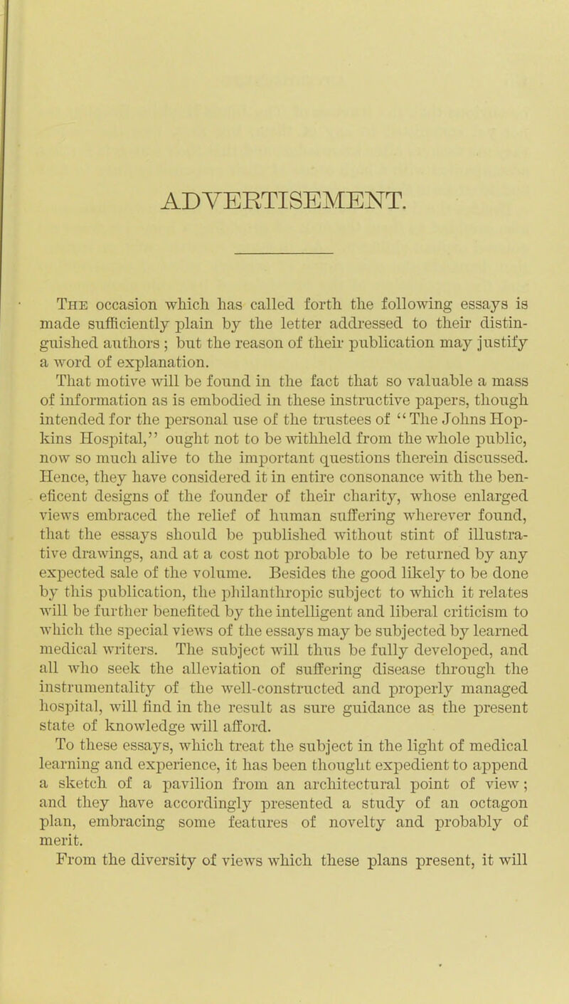 ADVERTISEMENT. The occasion which has called forth the following essays is made sufficiently plain by the letter addi*essed to their distin- guished authors ; but the reason of their publication may Justify a word of explanation. That motive will be found in the fact that so valuable a mass of information as is embodied in these instructive papers, though intended for the personal use of the trustees of The Johns Hop- Idns Hospital, ought not to be withheld from the whole public, now so much alive to the important questions therein discussed. Hence, they have considered it in entire consonance with the ben- eficent designs of the founder of their charity, whose enlarged views embraced the relief of human suffering wherever found, that the essays should be published without stint of illustra- tive drawings, and at a cost not probable to be returned by any expected sale of the volume. Besides the good likely to be done by this publication, the philanthropic subject to which it relates will be further benefited by the intelligent and liberal criticism to Avhich the sjDecial views of the essays may be subjected by learned medical writers. The subject will thus be fully developed, and all who seek the alleviation of suffering disease through the instrumentality of the well-constructed and properly managed hospital, will find in the result as sure guidance as the present state of knowledge will afford. To these essays, which treat the subject in the light of medical learning and experience, it has been thought expedient to append a sketch of a pavilion from an architectural point of view; and they have accordingly presented a study of an octagon plan, embracing some features of novelty and probably of merit. From the diversity of views which these plans present, it will