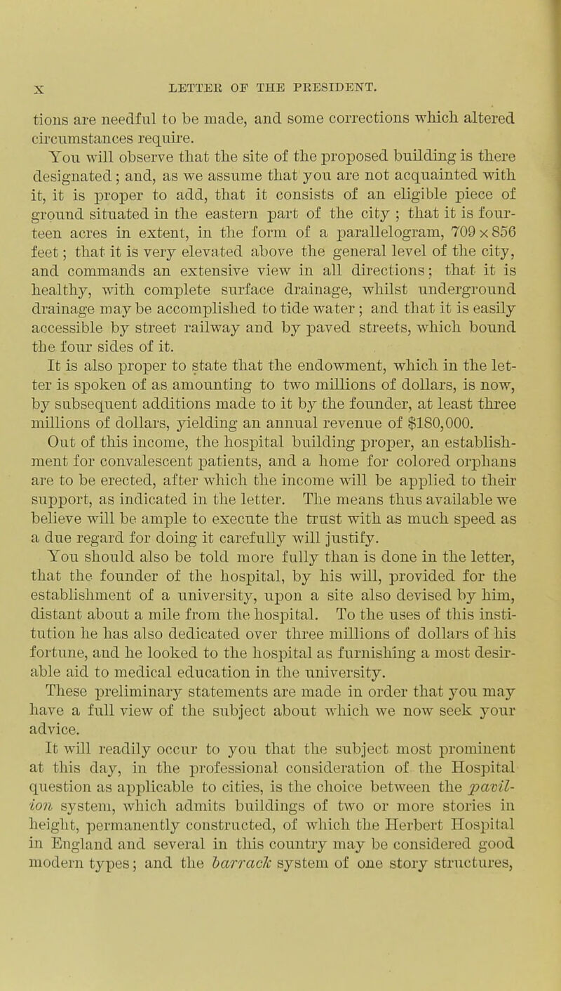 tions are needful to be made, and some corrections whicli altered circumstances requii-e. You will observe that the site of the proposed building is there designated; and, as we assume that you are not acquainted with it, it is proper to add, that it consists of an eligible piece of ground situated in the eastern part of the city ; that it is four- teen acres in extent, in the form of a parallelogram, 709 x 856 feet; that it is very elevated above the general level of the city, and commands an extensive view in all directions; that it is healthy, with complete surface drainage, whilst underground drainage may be accomplished to tide water; and that it is easily accessible by street railway and by paved streets, which bound the four sides of it. It is also proper to state that the endowment, which in the let- ter is spoken of as amounting to two millions of dollars, is now, by subsequent additions made to it by the founder, at least three millions of dollars, jdelding an annual revenue of $180,000. Out of this income, the hospital building proper, an establish- ment for convalescent patients, and a home for colored ori3hans are to be erected, after which the income will be applied to their support, as indicated in the letter. The means thus available we believe will be ample to execute the trust with as much speed as a due regard for doing it carefully will justify. You should also be told more fully than is done in the letter, that the founder of the hospital, by his will, provided for the establishment of a university, upon a site also devised by him, distant about a mile from the hospital. To the uses of this insti- tution he has also dedicated over three millions of dollars of his fortune, and he looked to the hospital as furnishing a most desir- able aid to medical education in the university. These preliminar}'- statements are made in order that you may have a full view of the subject about which we now seek yoiw advice. It will readily occur to you that the subject most prominent at this day, in the professional consideration of the Hospital question as apjilicable to cities, is the choice between the pavil- ion system, which admits buildings of two or more stories in height, permanently constructed, of which the Herbert Hospital in England and several in this country may be considered good modern types; and the barracJc system of one story structures,