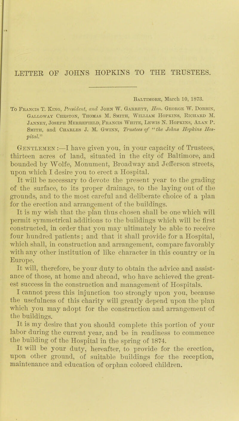 LETTER OF JOHNS HOPKINS TO THE TRUSTEES. Baltimore, March 10, 1873. To Fkancis T. King, President, and John W. Gajikett, Hon. George W. Dobbin, Galloway Cheston, Thomas M. Smith, Wilt.iam Hopkins, Richard M. Janney, Joseph Merrefield, Francis White, Lewis N. Hopkins, Alan P. Smith, and Charles J. M. Gwinn, I'riistees of  the Johns Hoi)Mns Hos- pital. Gentlemen :—I have given you, in your capacity of Trustees, thirteen acres of land, situated in the city of Baltimore, and bounded by Wolfe, Monument, Broadway and Jefferson streets, upon which I desire you to erect a Hospital. It will be necessary to devote the present year to the grading of the surface, to its proper drainage, to the laying out of the gi'ounds, and to the most careful and deliberate choice of a plan for the erection and arrangement of the buildings. It is my wish that the plan thus chosen shall be one which will permit symmetrical additions to the buildings wliicli will be first constructed, in order that you may ultimately be able to receive four hundred patients; and that it shall provide for a Hospital, which shall, in construction and arrangement, compare favorably with any other institution of like character in this country or in Europe. It will, therefore, be your duty to obtain the advice and assist- ance of those, at home and abroad, who have achieved the gi-eat- est success in the construction and management of Hospitals. I cannot press this injunction too strongly upon you, because the usefulness of this charity will greatly depend upon the plan which you may adopt for the construction and arrangement of the buildings. It is my desire that you should complete this portion of your labor during the cun-ent year, and be in readiness to commence the building of the Hospital in the spring of 1874. It will be your duty, hereafter, to provide for the erection, upon other ground, of suitable buildings for the reception, maintenance and education of orphan colored cliildren.