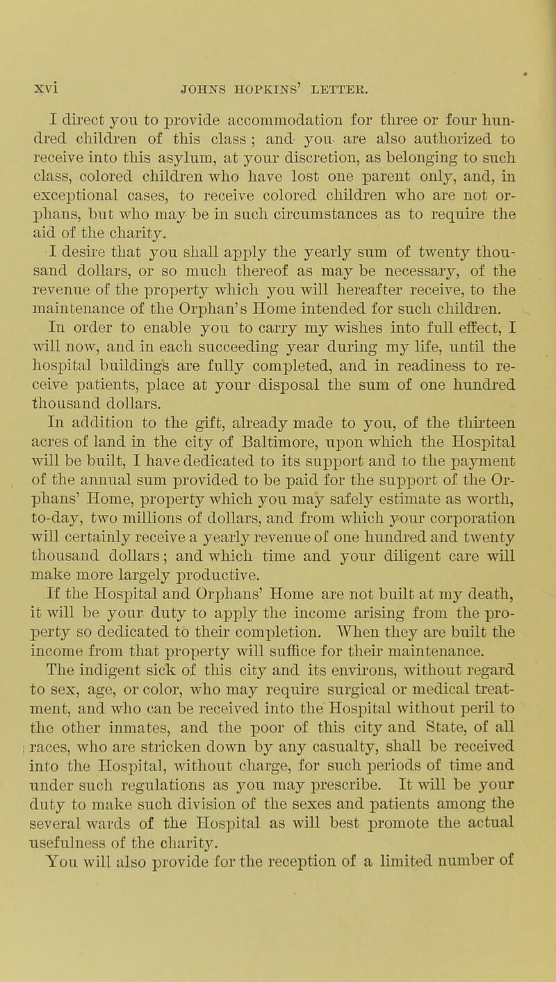 I direct you to provide accommodation for tliree or four hun- dred cliildren of this class ; and you- are also authorized to receive into this asylum, at your discretion, as belonging to such class, colored children who have lost one parent only, and, in exceptional cases, to receive colored children who are not or- phans, but who may be in such circumstances as to require the aid of the charity. I desire that you shall apply the yearly sum of twenty thou- sand dollars, or so much thereof as may be necessary, of the revenue of the property which you will hereafter receive, to the maintenance of the Orphan's Home intended for such children. In order to enable you to carry my wishes into full effect, I will now, and in each succeeding year during my life, until the hospital buildings are fully completed, and in readiness to re- ceive patients, place at your disposal the sum of one hundred thousand dollars. In addition to the gift, already made to you, of the thu-teen acres of land in the city of Baltimore, upon which the Hospital will be bunt, I have dedicated to its support and to the payment of the annual sum provided to be paid for the support of the Or- phans' Home, property which you may safely estimate as worth, to-day, two millions of dollars, and from which your corporation will certainly receive a yearly revenue of one hundred and twenty thousand dollars; and which time and your dUigent care will make more largely productive. If the Hospital and Orphans' Home are not built at my death, it will be your duty to apply the income arising from the pro- perty so dedicated to their completion. When they are built the income from that property will suffice for theu maintenance. The indigent sick of this city and its envii'ons, without regard to sex, age, or color, who may require surgical or medical treat- ment, and who can be received into the Hospital without peril to the other inmates, and the poor of this city and State, of all races, who are stricken down by any casualty, shall be received into the Hospital, without charge, for such periods of time and under such regulations as you may prescribe. It will be your duty to make such division of the sexes and patients among the several wards of the Hospital as will best promote the actual usefulness of the charit3^ You will also provide for the reception of a limited number of