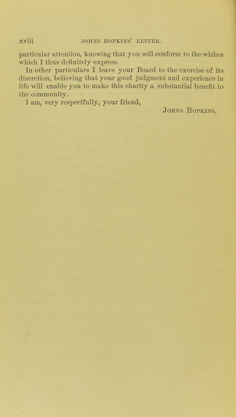 particular attention, knowing that you will conform to the wishes which I thus definitely express. In other particulars I leave your Board to the exercise of its discretion, believing that your good judgment and experience in life will enable you to make this charity a substantial benefit to the community. I am, very respectfully, your friend, Johns Hopkins.