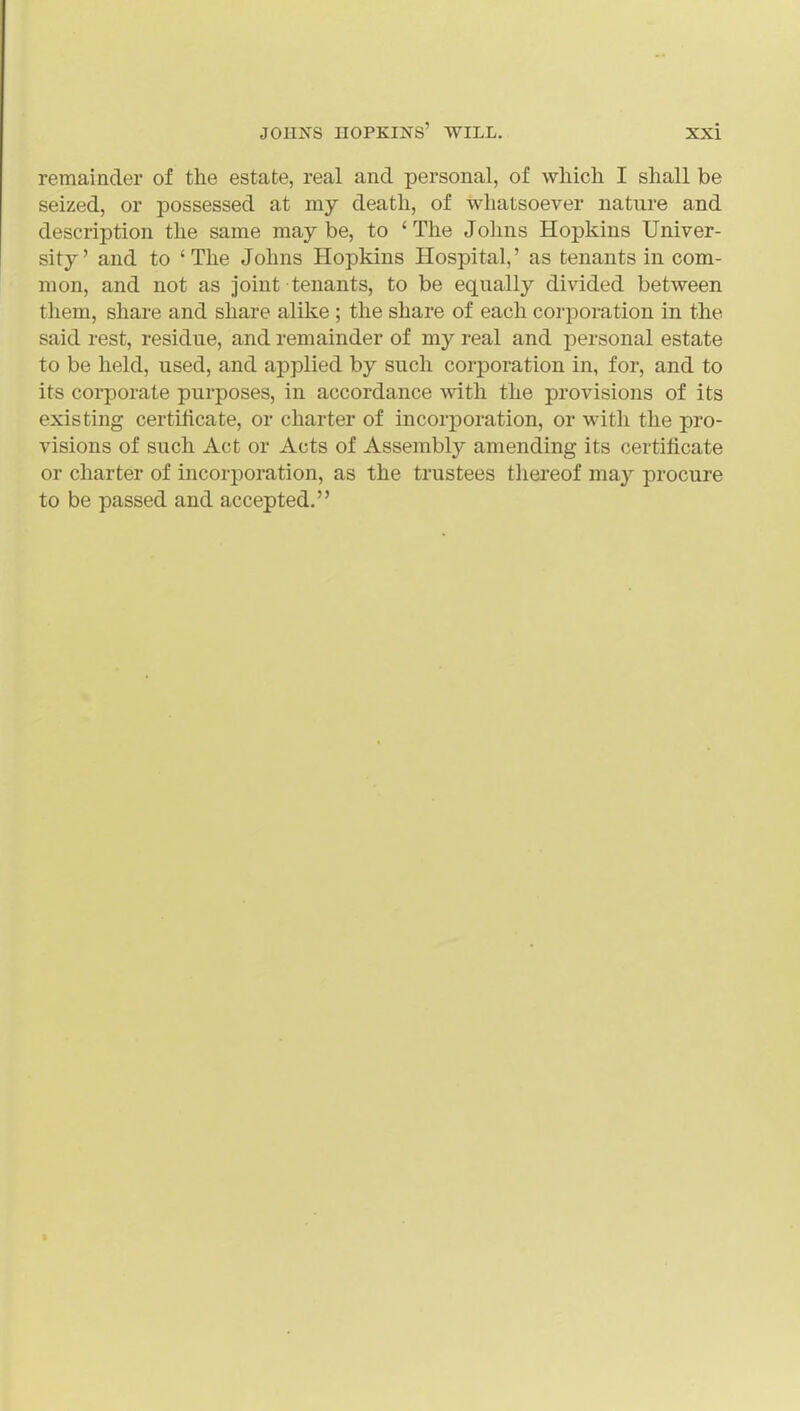 remainder of the estate, real and personal, of which I shall be seized, or possessed at my death, of whatsoever nature and description the same may be, to ' The Johns Hopkins Univer- sity' and to 'The Johns Hopkins Hospital,' as tenants in com- mon, and not as joint tenants, to be equally divided between them, share and share alike ; the share of each corporation in the said rest, residue, and remainder of my real and personal estate to be held, used, and applied by such corporation in, for, and to its corporate purposes, in accordance with the provisions of its existing certificate, or charter of incorporation, or with the pro- visions of such Act or Acts of Assembly amending its certificate or charter of incorporation, as the trustees thei'eof may procure to be passed and accepted.