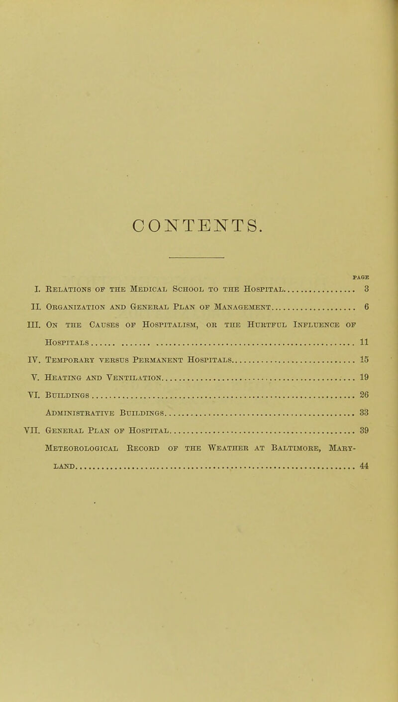 CONTENTS. PAGE I. Eelations of the Medical School to the Hospital 3 IL Organization and General Plan of Management 6 III. On the Causes op Hospitalism, or the Hurtful Influence of Hospitals 11 IV. Temporary versus Permanent Hospitals 15 V. Heating and Ventilation 19 VI. Buildings 26 Administrative Buildings 33 VII. General Plan op Hospital 39 Meteorological Eecord op the Weather at Baltimore, Mary- land 44