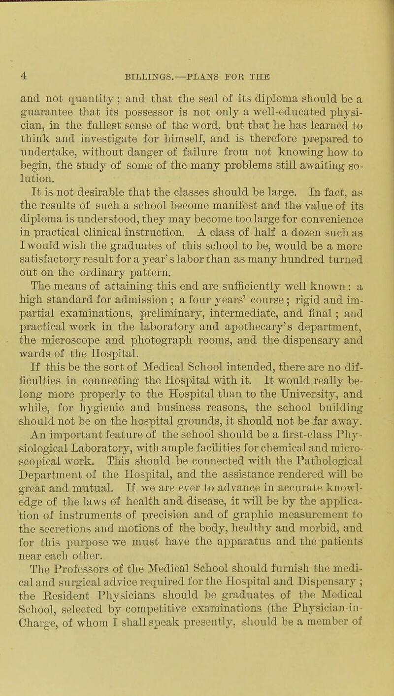 and not quantity ; and tliat tlie seal of its diploma should be a guarantee tliat its possessor is not only a well-educated physi- cian, in the fullest sense of the word, but that he has learned to think and investigate for himself, and is therefore prepared to undertake, without danger of failure from not knowing how to begin, the study of some of the many problems still awaiting so- lution. It is not desirable that the classes should be large. In fact, as the results of such a school become manifest and the value of its diploma is understood, they may become too large for convenience in practical clinical instruction. A class of half a dozen such as I would wish the graduates of this school to be, would be a more satisfactory result for a year's labor than as many hundred turned out on the ordinary pattern. The means of attaining this end are sufficiently well known: a high standard for admission ; a four years' course ; rigid and im- partial examinations, preliminary, intermediate, and final ; and practical work in the laboratory and apothecary's department, the microscope and photograph rooms, and the dispensary and wards of the Hospital. If this be the sort of Medical School intended, there are no dif- ficulties in connecting the Hospital with it. It would really be- long more properly to the Hospital than to the University, and while, for hygienic and business reasons, the school building should not be on the hospital grounds, it should not be far away. An important feature of the school should be a first-class Phy- siological Laboratory, with ample facilities for chemical and micro- scopical work. This should be connected with the Pathological Department of the Hospital, and the assistance rendered will be great and mutual. If we are ever to advance in accurate knowl- edge of the laws of health and disease, it will be by the applica- tion of instruments of precision and of graphic measurement to the secretions and motions of the body, healthy and morbid, and for this purpose we must have the apparatus and the patients near each other. The Professors of the Medical School should furnish the medi- cal and surgical advice required for the Hospital and Dispensary ; the Resident Physicians should be graduates of the Medical School, selected by competitive examinations (the Physiciau-in- Charge, of whom I shall speak presentlj^, should be a member of