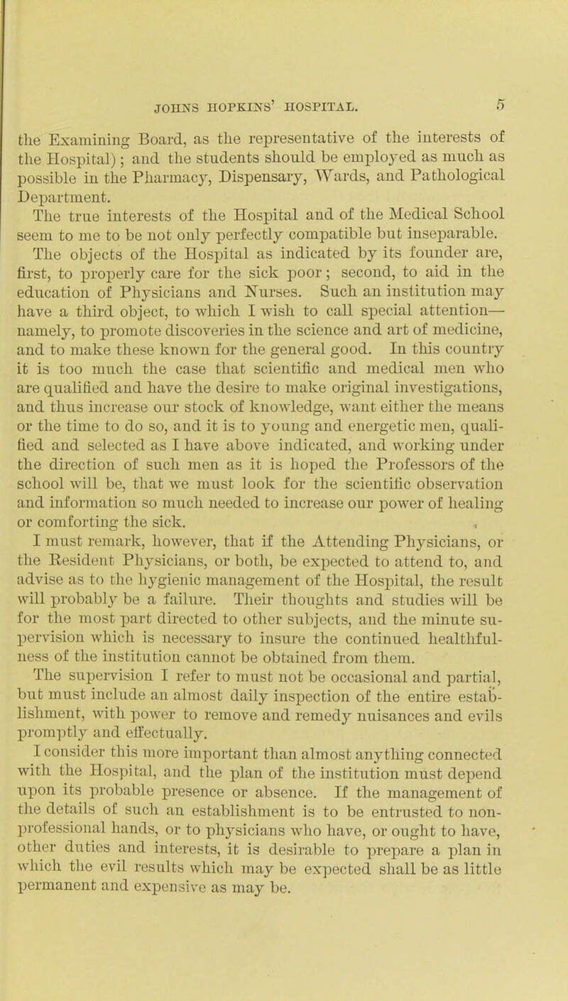 the Examining Board, as tlie representative of the interests of the Hospital); and the students should be employed as much as possible in the Pharmacy, Dispensary, Wards, and Pathological Department. The true interests of the Hospital and of the Medical School seem to me to be not only perfectly compatible but inseparable. The objects of the Hospital as indicated by its founder are, first, to properly care for the sick poor; second, to aid in the education of Physicians and Nurses. Such an institution may have a third object, to which I wish to call sjDecial attention— namely, to promote discoveries in the science and art of medicine, and to make these known for the general good. In this country it is too much the case that scientific and medical men who are qualified and have the desire to make original investigations, and thus increase our stock of knowledge, want either the means or the time to do so, and it is to young and energetic men, quali- fied and selected as I have above indicated, and working under the direction of such men as it is hoped the Professors of the school will be, that we must look for the scientific observation and information so much needed to increase our power of healing or comforting the sick. I must remark, however, that if the Attending Physicians, or the Resident Physicians, or both, be expected to attend to, and advise as to the hygienic management of the Hospital, the result will probably be a failure. Their thoughts and studies will be for the most part directed to other subjects, and the minute su- pervision which is necessary to insure the continued healthful- ness of the institution cannot be obtained from them. The supervision I refer to must not be occasional and partial, but must include an almost daily inspection of the entu'e estab- lishment, with power to remove and remedy nuisances and evils promptly and effectually. I consider this more important than almost anything connected with the Hospital, and the plan of the institution must depend upon its probable presence or absence. If the management of the details of such an establishment is to be entrusted to non- professional hands, or to physicians who have, or ought to have, other duties and interests, it is desirable to prepare a plan in which the evil results which may be expected shall be as little permanent and expensive as may be.