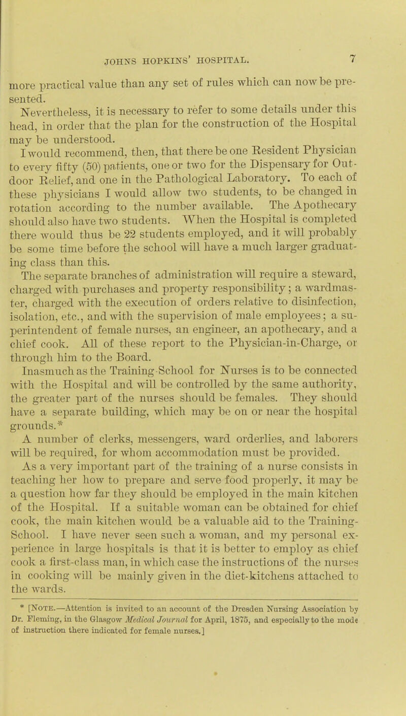 more practical value than any set of rules wliicli can now be pre- sented. Nevertheless, it is necessary to refer to some details under this head, in order that the plan for the construction of the Hospital may be understood. I would recommend, then, that there be one Resident Physician to every fifty (50) patients, one or two for the Dispensary for Out- door Relief, and one in the Pathological Laboratory. To each of these physicians I would allow two students, to be changed in rotation according to the number available. The Apothecary should also have two students. When the Hospital is completed there would thus be 22 students employed, and it will probably be some time before the school will have a much larger graduat- ing class than this. The separate branches of administration will require a steward, charged with purchases and property responsibility; a wardmas- ter, charged with the execution of orders relative to disinfection, isolation, etc., and with the supeiTision of male employees; a su- perintendent of female nurses, an engineer, an apothecary, and a chief cook. All of these report to the Physician-in-Charge, or through him to the Board. Inasmuch as the Training School for Nurses is to be connected with the Hospital and will be controlled by the same authority, the greater part of the nurses should be females. They should have a separate building, which may be on or near the hospital grounds.* A number of clerks, messengers, ward orderlies, and laborers will be required, for whom accommodation must be provided. As a very important part of the training of a nurse consists in teaching her how to prepare and serve food properly, it may be a question how far they should be employed in the main kitchen of the Hospital. If a suitable woman can be obtained for chief cook, the main kitchen would be a valuable aid to the Training- School. I have never seen such a woman, and my personal ex- perience in large hospitals is that it is better to employ as chief cook a first-class man, in which case the instructions of the nurses in cooking will be mainly given in the diet-kitchens attached to the wards. * [Note.—Attention is invited to an account of the Dresden Nursing Association by Dr. Fleming, in the Glasgow Medical Journal for April, 1875, and especially to the mode of instructiooi there indicated for female nurses.]