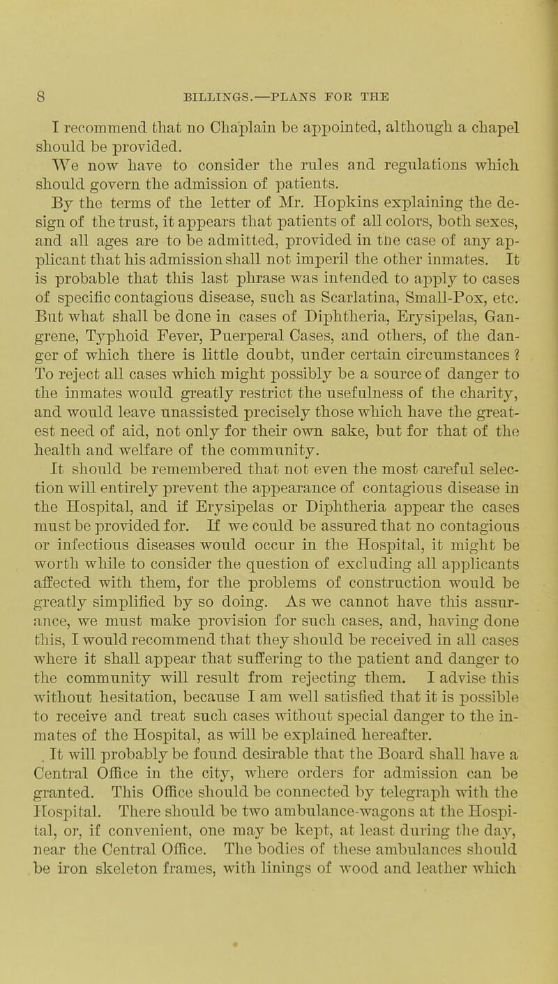 I recommend fcliat no Chaplain be appointed, altliougli a chapel should be provided. We now have to consider the rules and regulations which should govern the admission of patients. By the terms of the letter of Mr. Hopkins explaining the de- sign of the trust, it appears that patients of all colors, both sexes, and all ages are to be admitted, provided in the case of any ap- plicant that his admission shall not imperil the other inmates. It is probable that this last phrase was intended to api^ly to cases of specific contagious disease, such as Scarlatina, Small-Pox, etc. But what shall be done in cases of Diphtheria, Erysii3elas, Gan- grene, Typhoid Fever, Puerperal Cases, and others, of the dan- ger of which there is little doubt, under certain circumstances ? To reject all cases which might possibly be a source of danger to the inmates would greatly restrict the usefulness of the charity, and would leave unassisted precisely those which have the great- est need of aid, not only for their ovm sake, but for that of the health and welfare of the community. It should be remembered that not even the most careful selec- tion will entirely prevent the appearance of contagious disease in the Hospital, and if Erysipelas or Diphtheria appear the cases must be provided for. If we could be assured that no contagious or infectious diseases would occur in the Hospital, it might be worth while to consider tlie question of excluding all applicants affected with them, for the problems of construction would be greatly simplified by so doing. As we cannot have this assur- ance, we must make provision for such cases, and, having done tills, I would recommend that they should be received in all cases where it shall appear that suffering to the patient and danger to the community will result from rejecting them. I advise this without hesitation, because I am well satisfied that it is possible to receive and treat such cases without special danger to the in- mates of the Hospital, as will be explained hereafter. . It will probably be found desirable that tlie Board shall have a Central Office in the city, where orders for admission can be granted. This Ofiice should be connected by telegraph with the Hospital. There should be two ambulance-wagons at the Hospi- tal, or, if convenient, one may be kept, at least during the day, near the Central Office. The bodies of these ambulances should be iron skeleton frames, with linings of wood and leather which