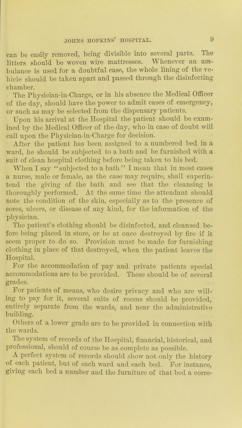 can be easily removed, being divisible into several parts. The litters should be woven wire mattresses. Whenever an am- bulance is used for a doubtful case, the whole lining of the ve- hicle should be taken apart and passed through the disinfecting chamber. The Physician-in-Charge, or in his absence the Medical Officer of the day, should have the power to admit cases of emergency, or such as may be selected from the dispensary patients. Upon his arrival at the Hospital the patient should be exam- ined by the Medical Officer of the day, who in case of doubt will call upon the Physician-in-Charge for decision. After the patient has been assigned to a numbered bed in a ward, he should be subjected to a bath and be furnished with a suit of clean hospital clothing before being taken to his bed. When I say subjected to a bath I mean that in most cases a nurse, male or female, as the case may require, shall superin- tend the giving of the bath and see that the cleansing is thoroughly j^erformed. At the same time the attendant should note the condition of the skin, especially as to the presence of sores, ulcers, or disease of any kind, for the information of the physician. The patient's clothing should be disinfected, and cleansed be- fore being placed in store, or be at once destroyed by fire if it seem proper to do so. Provision must be made for furnishing clothing in place of that destroyed, when the patient leaves the Hospital. For the accommodation of pay and private patients special accommodations are to be provided. These should be of several grades. For patients of means, who desu-e privacy and who are will- ing to pay for it, several suits of rooms should be provided, entirely separate from the wards, and near the administrative building. Others of a lower grade are to be provided in connection with the wards. The system of records of the Hospital, financial, historical, and professional, should of course be as complete as possible. A perfect system of records should show not only the history of each patient, but of each ward and each bed. For instance, giving each bed a number and the furniture of that bed a corre-