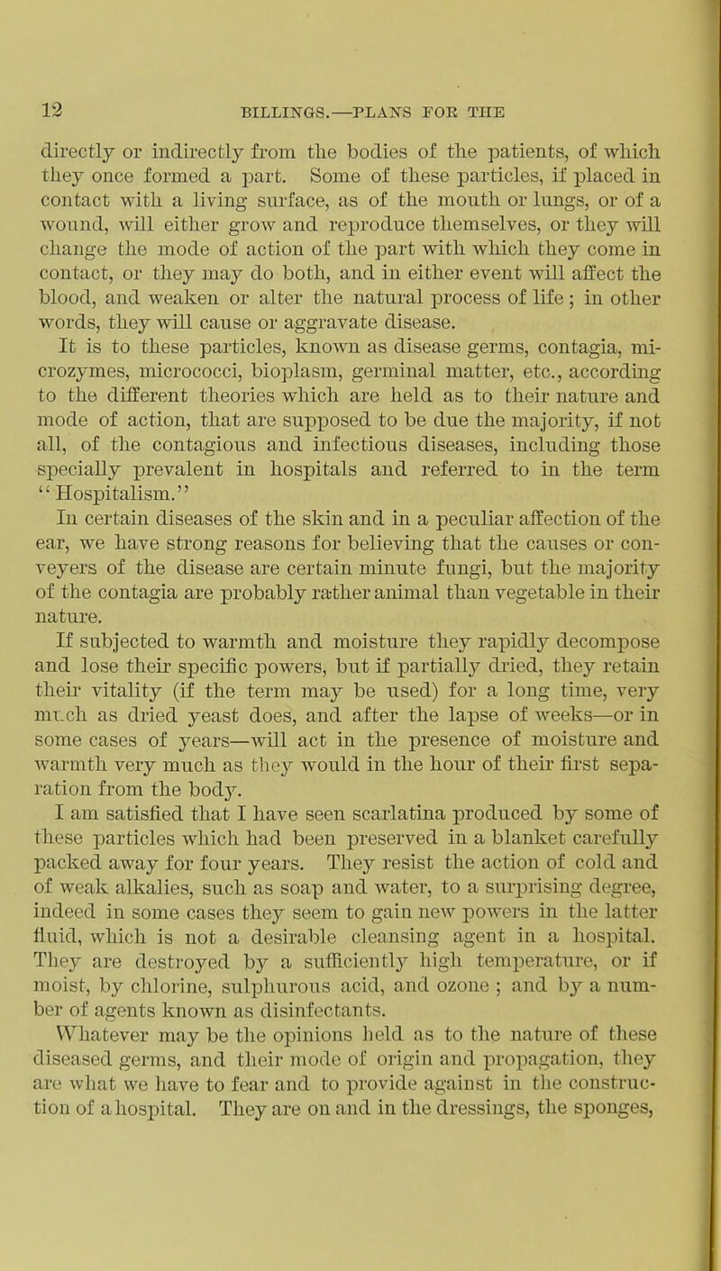 directly or indirectly from tlie bodies of the patients, of wliicli they once formed a jjart. Some of these particles, if placed in contact with a living snrface, as of the mouth or lungs, or of a wound, will either grow and reproduce themselves, or they will change the mode of action of the part with which they come in contact, or they may do both, and in either event will affect the blood, and weaken or alter the natural process of life; in other words, they will cause or aggravate disease. It is to these particles, known as disease germs, contagia, mi- crozymes, micrococci, bioplasm, germinal matter, etc., according to the different theories which are held as to their nature and mode of action, that are supx30sed to be due the majority, if not all, of the contagious and infectious diseases, including those specially prevalent in hospitals and referred to in the term  Hospitalism. In certain diseases of the skin and in a peculiar affection of the ear, we have strong reasons for believing that the causes or con- veyers of the disease are certain minute fungi, but the majority of the contagia are probably ra-tlier animal than vegetable in their nature. If subjected to warmth and moisture they rapidly decompose and lose their specific powers, but if partially dried, they retain their vitality (if the term may be used) for a long time, very mi.ch as dried yeast does, and after the lapse of weeks—or in some cases of years—will act in the presence of moisture and warmth very much as they would in the hour of their first sepa- ration from the bod}^. I am satisfied that I have seen scarlatina produced by some of these particles which had been preserved in a blanket carefully packed away for four years. They resist the action of cold and of weak alkalies, such as soap and water, to a surprising degree, indeed in some cases they seem to gain new powers in the latter fluid, which is not a desirable cleansing agent in a hospital. They are destroyed b}^ a sufficientl)^ high temperature, or if moist, by chlorine, sulphurous acid, and ozone ; and by a num- ber of agents known as disinfectants. Whatever may be the opinions held as to the nature of these diseased germs, and their mode of origin and propagation, they are what we have to fear and to provide against in the construc- tion of a hospital. They are on and in the dressings, the sponges,