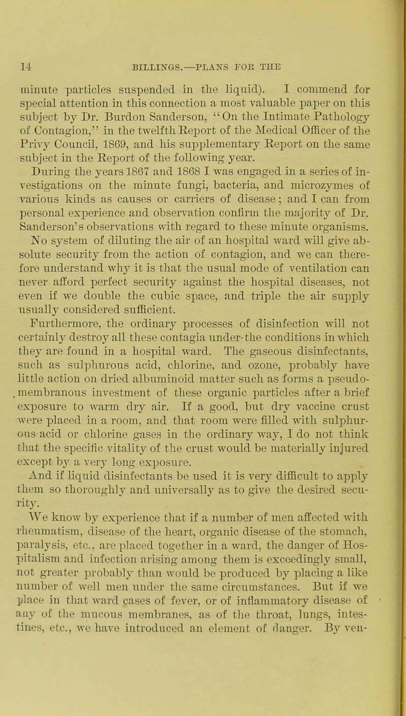 minute particles suspended in the liquid). I commend for special attention in this connection a most valuable paper on this subject by Dr. Burdon Sanderson, On the Intimate Pathologj'' of Contagion, in the twelfth Report of the Medical Officer of the Privy Council, 1869, and his supplementary Report on the same subject in the Report of the following year. During the years 1867 and 1868 I was engaged in a series of in- vestigations on the minute fungi, bacteria, and microzymes of various kinds as causes or carriers of disease; and I can from personal experience and observation confirm the majoiity of Dr. Sanderson's observations with regard to these minute organisms. 'No system of diluting the air of an hospital ward will give ab- solute security from the action of contagion, and we can there- fore understand why it is that the usual mode of ventOation can never afford perfect security against the hospital diseases, not even if we double the cubic space, and triple the air supply usuallj^ considered sufficient. Furthermore, the ordinary processes of disinfection will not certainly destroy all these contagia under-the conditions in which they are found in a hospital ward. The gaseous disinfectants, such as sulphurous acid, chlorine, and ozone, probably have little action on dried albuminoid matter such as forms a pseudo- membranous investment of these organic particles after a brief exposure to warm dry air. If a good, but dry vaccine crust were placed in a room, and that room were filled with suljjhur- ous acid or chlorine gases in the ordinary way, I do not think that the specific vitality of the crust would be materially injured except by a vevy long exposui-e. And if liquid disinfectants be used it is verj'- difficult to apply them so thoroughly and universally as to give the desired secu- rity. We know by experience that if a number of men affected with rheumatism, disease of the heart, organic disease of the stomach, paralysis, etc., are placed together in a ward, the danger of Hos- pitalism and infection arising among them is exceedingly small, not greater probably than would be produced by placing a like number of well men under the same circumstances. But if we place in that ward cases of fever, or of inflammatory disease of any of the mucous membranes, as of the throat, lungs, intes- tines, etc., we have introduced an element of danger. By ven-