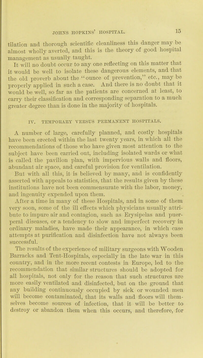 tilation and tliorougli scientific cleanliness this danger may be almost wholly averted, and this is the theory of good hospital management as usually taught. It will no doubt occur to any one reflecting on this matter that it would be well to isolate these dangerous elements, and that the old proverb about the ounce of prevention, etc., maybe properly applied in such a case. And there is no doubt that it would be well, so far as the patients are concerned at least, to carry their classification and corresponding separation to a much greater degree than is done in the majority of hospitals. IV. TE3IP0IIART VEESTJS PERMANENT HOSPITALS. A number of large, carefully planned, and costly hospitals have been erected within the last twenty years, in which all the recommendations of those who have given most attention to the subject have been carried out, including isolated wards or what is called the pavilion plan, with impei-vious walls and floors, abundant air space, and careful provision for ventilation. But with all this, it is believed by many, and is confidently asserted with appeals to statistics, that the results given by these institutions have not been commensurate with the labor, money, and ingenuity expended upon them. After a time in many of these Hospitals, and in some of them very soon, some of the ill effects which physicians usually attri- bute to impure air and contagion, such as Erysipelas and puer- peral diseases, or a tendency to slow and imperfect recovery in ordinary maladies, have made theu* appearance, in which case attempts at purification and disinfection have not always been successful. The results of the experience of military surgeons with Wooden BaiTacks and Tent-Hospitals, especially in the late war in this country, and in the more recent contests in Europe, led to the recommendation that similar structures should be adopted for all hospitals, not only for the reason that such structures are more easily ventilated and disinfected, but on the ground that any building continuously occupied by sick or wounded men will become contaminated, that its walls and floors will them- selves become sources of infection, that it will be better to destroy or abandon them when this occurs, and therefore, for